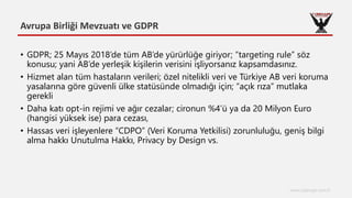 Avrupa Birliği Mevzuatı ve GDPR
www.cyberage.com.tr
• GDPR; 25 Mayıs 2018’de tüm AB’de yürürlüğe giriyor; “targeting rule” söz
konusu; yani AB’de yerleşik kişilerin verisini işliyorsanız kapsamdasınız.
• Hizmet alan tüm hastaların verileri; özel nitelikli veri ve Türkiye AB veri koruma
yasalarına göre güvenli ülke statüsünde olmadığı için; “açık rıza” mutlaka
gerekli
• Daha katı opt-in rejimi ve ağır cezalar; cironun %4’ü ya da 20 Milyon Euro
(hangisi yüksek ise) para cezası,
• Hassas veri işleyenlere “CDPO” (Veri Koruma Yetkilisi) zorunluluğu, geniş bilgi
alma hakkı Unutulma Hakkı, Privacy by Design vs.
 