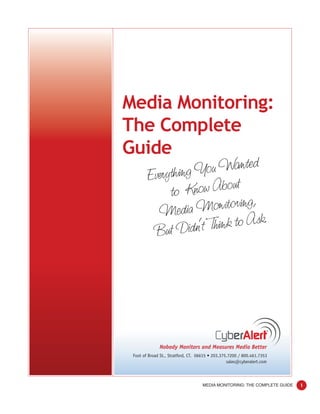 Media Monitoring:
The Complete
Guide
        Everything Y ou Wanted
             to Know About
          Media    Monitoring,
         But Didn’t  Think to Ask.




              Nobody Monitors and Measures Media Better
 Foot of Broad St., Stratford, CT. 06615 • 203.375.7200 / 800.461.7353
                                                  sales@cyberalert.com



                                    MEDIA MONITORING: THE COMPLETE GUIDE   1
 