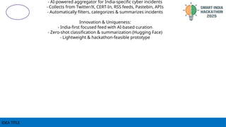 IDEA TITLE
- AI-powered aggregator for India-specific cyber incidents
- Collects from Twitter/X, CERT-In, RSS feeds, Pastebin, APIs
- Automatically filters, categorizes & summarizes incidents
Innovation & Uniqueness:
- India-first focused feed with AI-based curation
- Zero-shot classification & summarization (Hugging Face)
- Lightweight & hackathon-feasible prototype
 