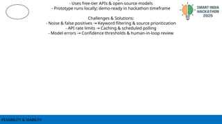 FEASIBILITY & VIABILITY
- Uses free-tier APIs & open-source models
- Prototype runs locally; demo-ready in hackathon timeframe
Challenges & Solutions:
- Noise & false positives Keyword filtering & source prioritization
→
- API rate limits Caching & scheduled polling
→
- Model errors Confidence thresholds & human-in-loop review
→
 