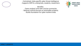 IMPACT & BENEFITS
- Centralized, India-specific cyber threat intelligence
- Supports CERT-In, enterprises, students, researchers
Benefits:
- Saves analysts’ time with concise summaries
- Reduces noise & focuses on actionable incidents
- Builds foundation for cyber-resilient India
 