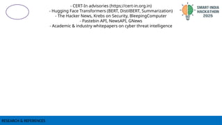 RESEARCH & REFERENCES
- CERT-In advisories (https://cert-in.org.in)
- Hugging Face Transformers (BERT, DistilBERT, Summarization)
- The Hacker News, Krebs on Security, BleepingComputer
- Pastebin API, NewsAPI, GNews
- Academic & industry whitepapers on cyber threat intelligence
 