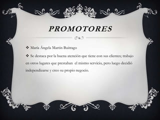 PROMOTORES

 María Ángela Martin Buitrago

 Se destaca por la buena atención que tiene con sus clientes; trabajo
en otros lugares que prestaban el mismo servicio, pero luego decidió
independizarse y creo su propio negocio.
 