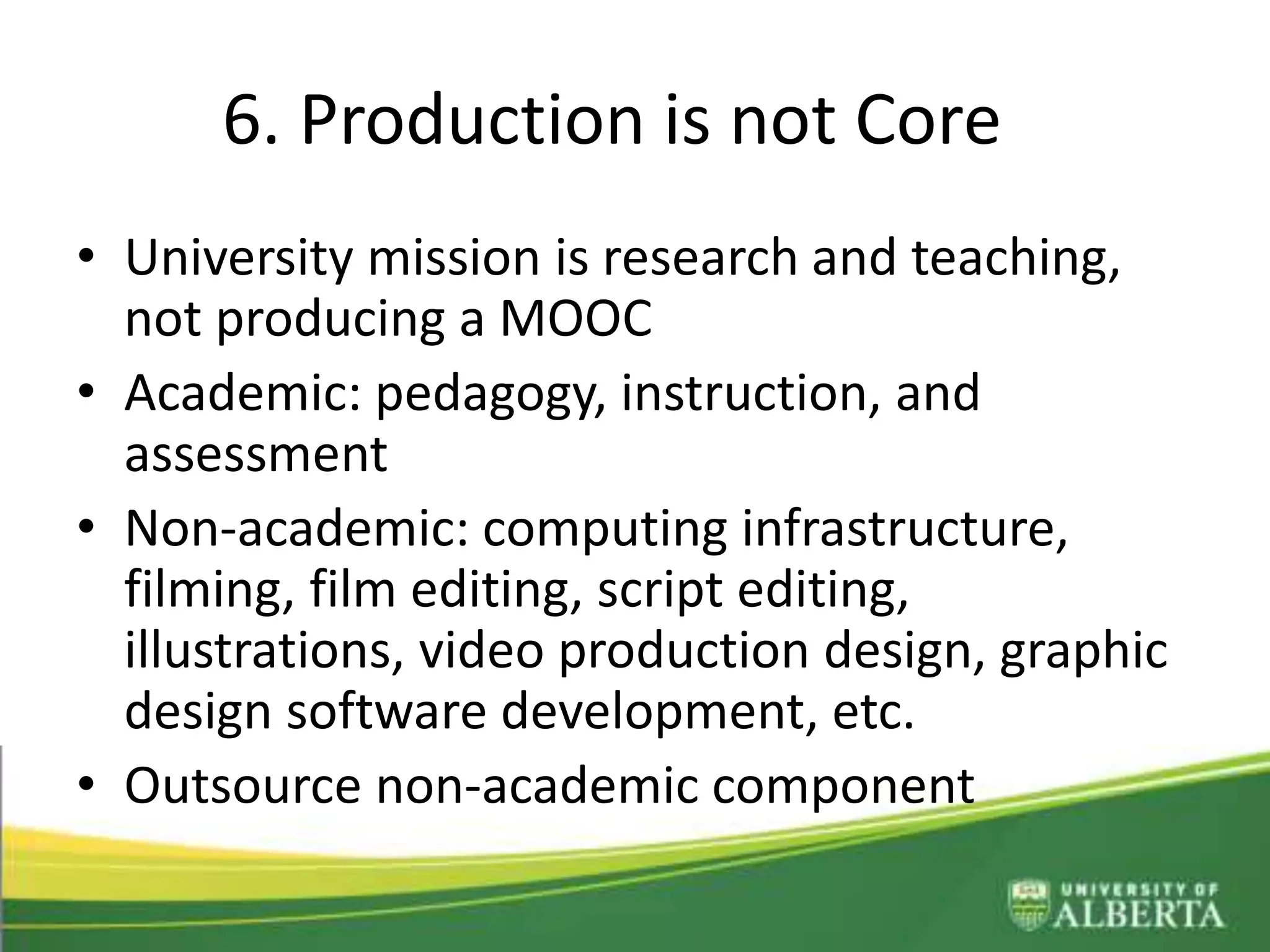 6. Production is not Core
• University mission is research and teaching,
not producing a MOOC
• Academic: pedagogy, instruction, and
assessment
• Non-academic: computing infrastructure,
filming, film editing, script editing,
illustrations, video production design, graphic
design software development, etc.
• Outsource non-academic component
 