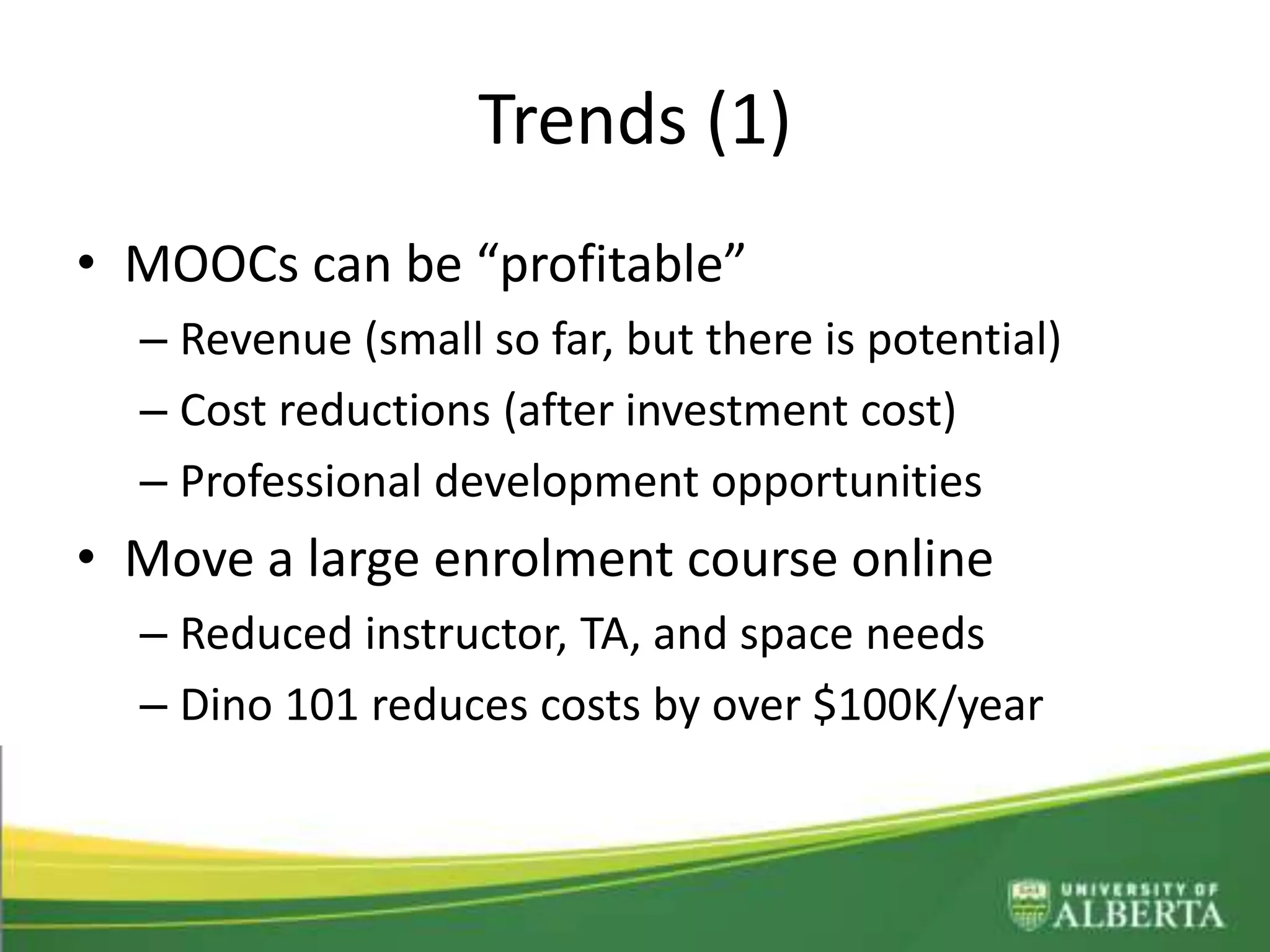 Trends (1)
• MOOCs can be “profitable”
– Revenue (small so far, but there is potential)
– Cost reductions (after investment cost)
– Professional development opportunities
• Move a large enrolment course online
– Reduced instructor, TA, and space needs
– Dino 101 reduces costs by over $100K/year
– Frees up professor time
 