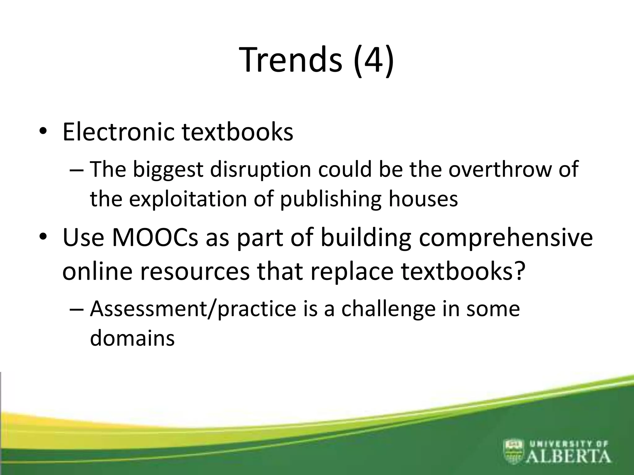 Trends (4)
• Electronic textbooks
– The biggest disruption could be the overthrow of
the exploitation of publishing houses
• Use MOOCs as part of building comprehensive
online resources that replace textbooks?
– Assessment/practice is a challenge in some
domains
 