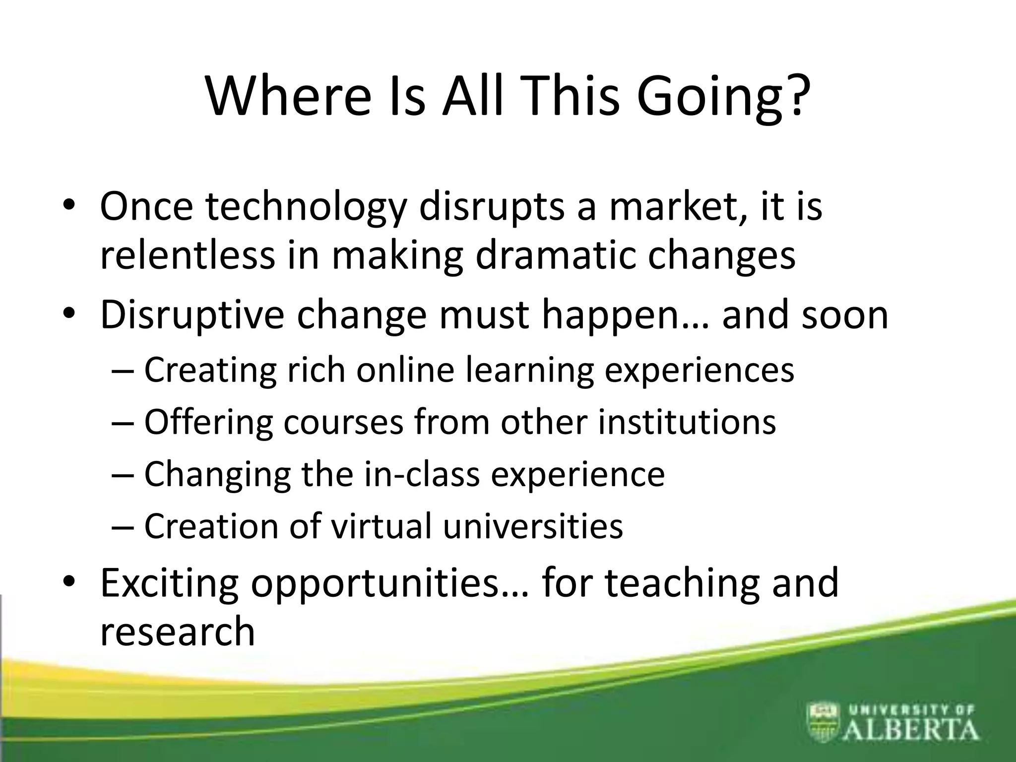 Where Is All This Going?
• Once technology disrupts a market, it is
relentless in making dramatic changes
• Disruptive change must happen… and soon
– Creating rich online learning experiences
– Offering courses from other institutions
– Changing the in-class experience
– Creation of virtual universities
• Exciting opportunities… for teaching and
research
 