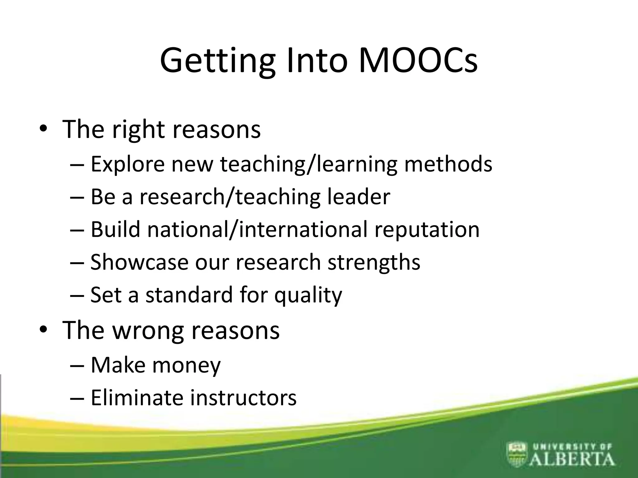 Getting Into MOOCs
• The right reasons
– Explore new teaching/learning methods
– Be a research/teaching leader
– Build national/international reputation
– Showcase our research strengths
– Set a standard for quality
• The wrong reasons
– Make money
– Eliminate instructors
 
