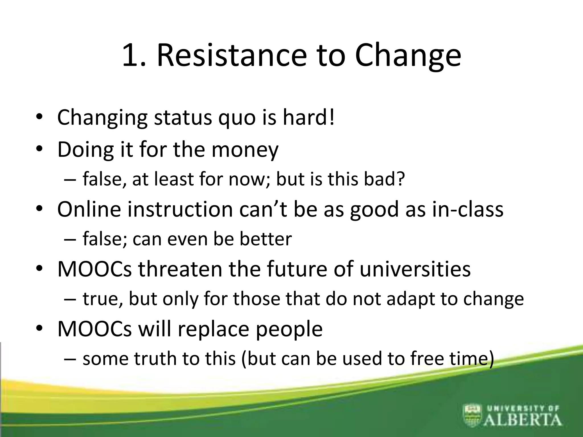 1. Resistance to Change
• Changing status quo is hard!
• Doing it for the money
– false, at least for now; but is this bad?
• Online instruction can’t be as good as in-class
– false; can even be better
• MOOCs threaten the future of universities
– true, but only for those that do not adapt to change
• MOOCs will replace people
– some truth to this (but can be used to free time)
 