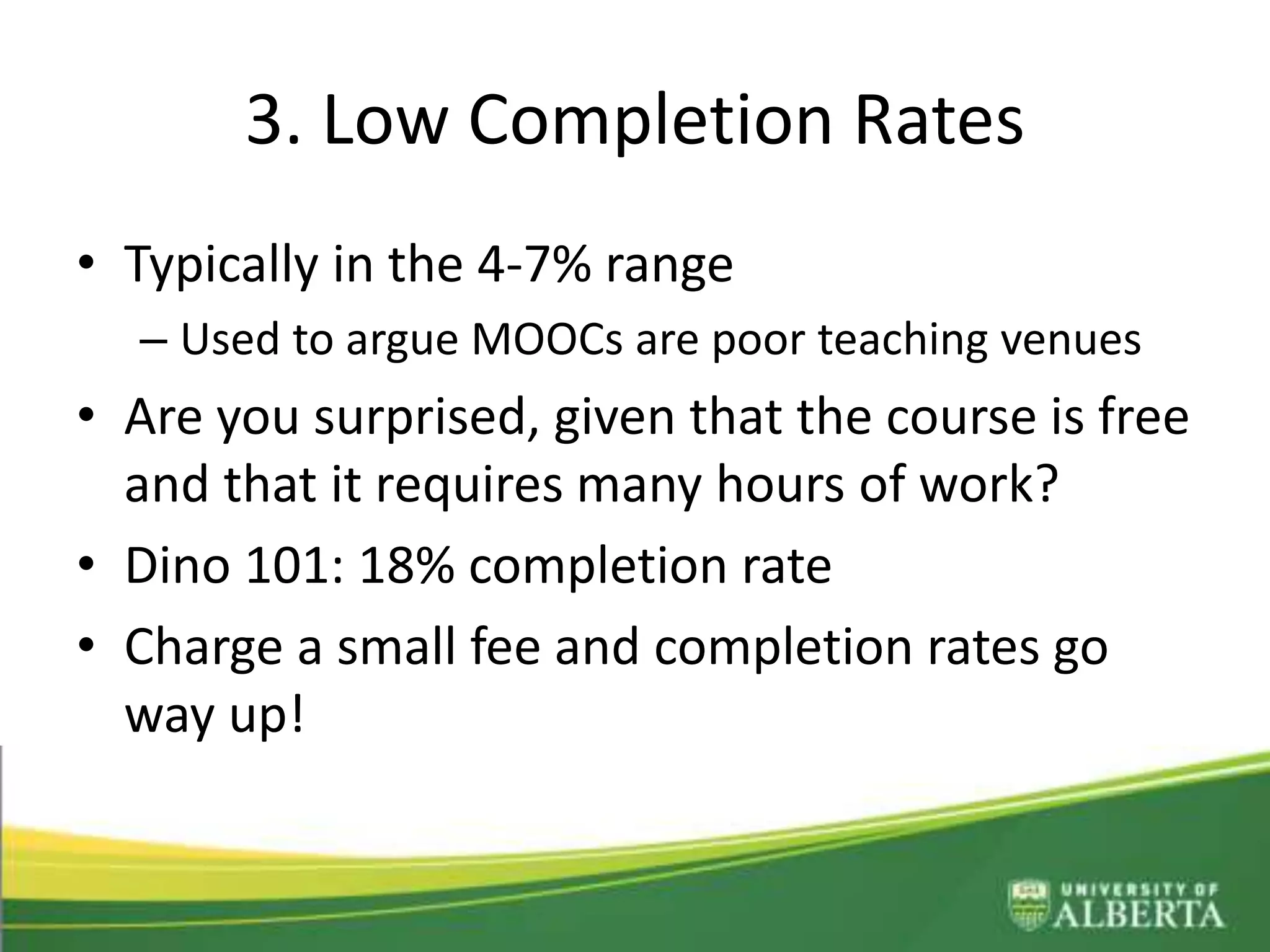 3. Low Completion Rates
• Typically in the 4-7% range
– Used to argue MOOCs are poor teaching venues
• Are you surprised, given that the course is free
and that it requires many hours of work?
• Dino 101: 18% completion rate
• Charge a small fee and completion rates go
way up!
 
