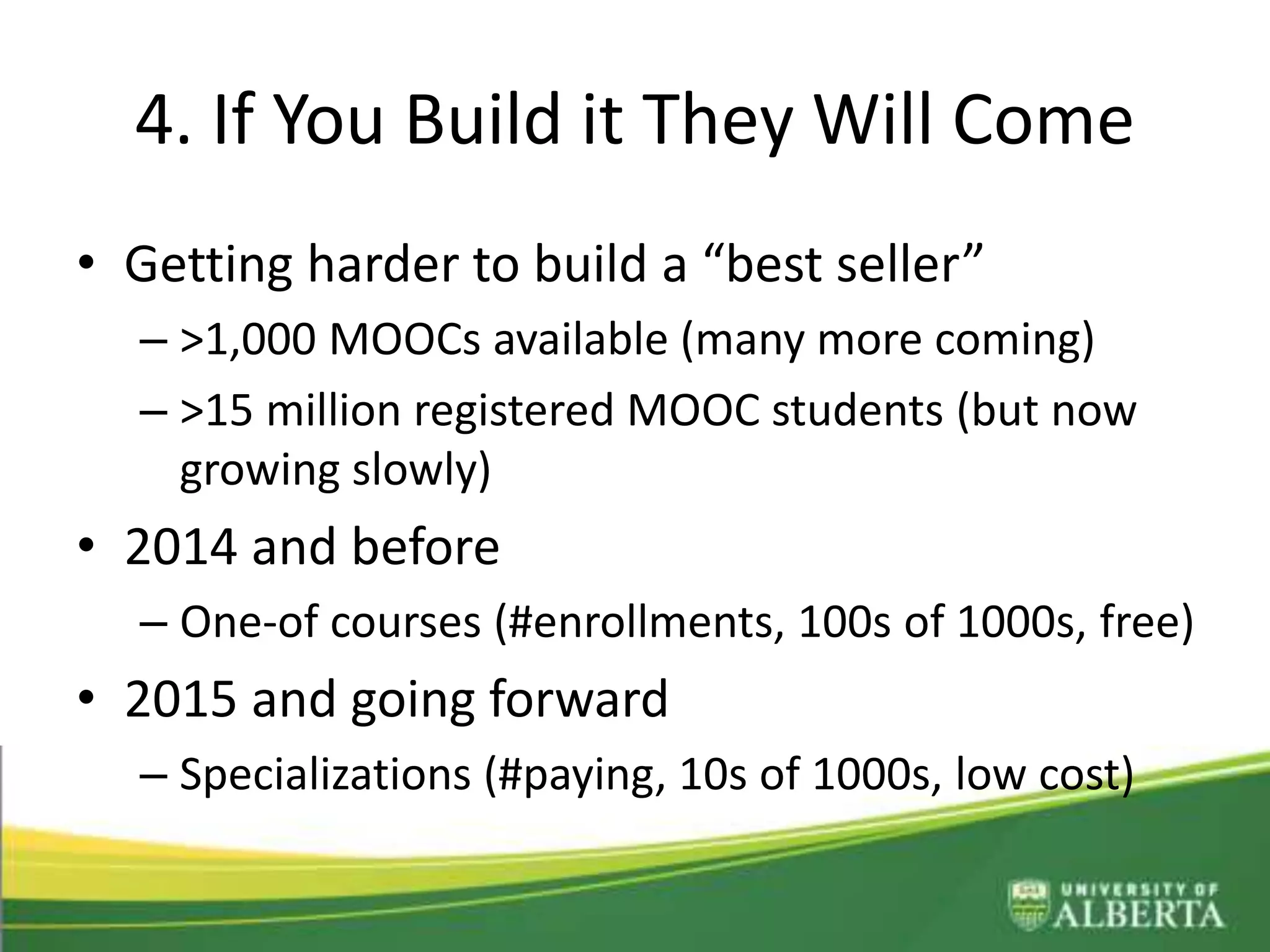 4. If You Build it They Will Come
• Getting harder to build a “best seller”
– >1,000 MOOCs available (many more coming)
– >15 million registered MOOC students (but now
growing slowly)
• 2014 and before
– One-of courses (#enrollments, 100s of 1000s, free)
• 2015 and going forward
– Specializations (#paying, 10s of 1000s, low cost)
 