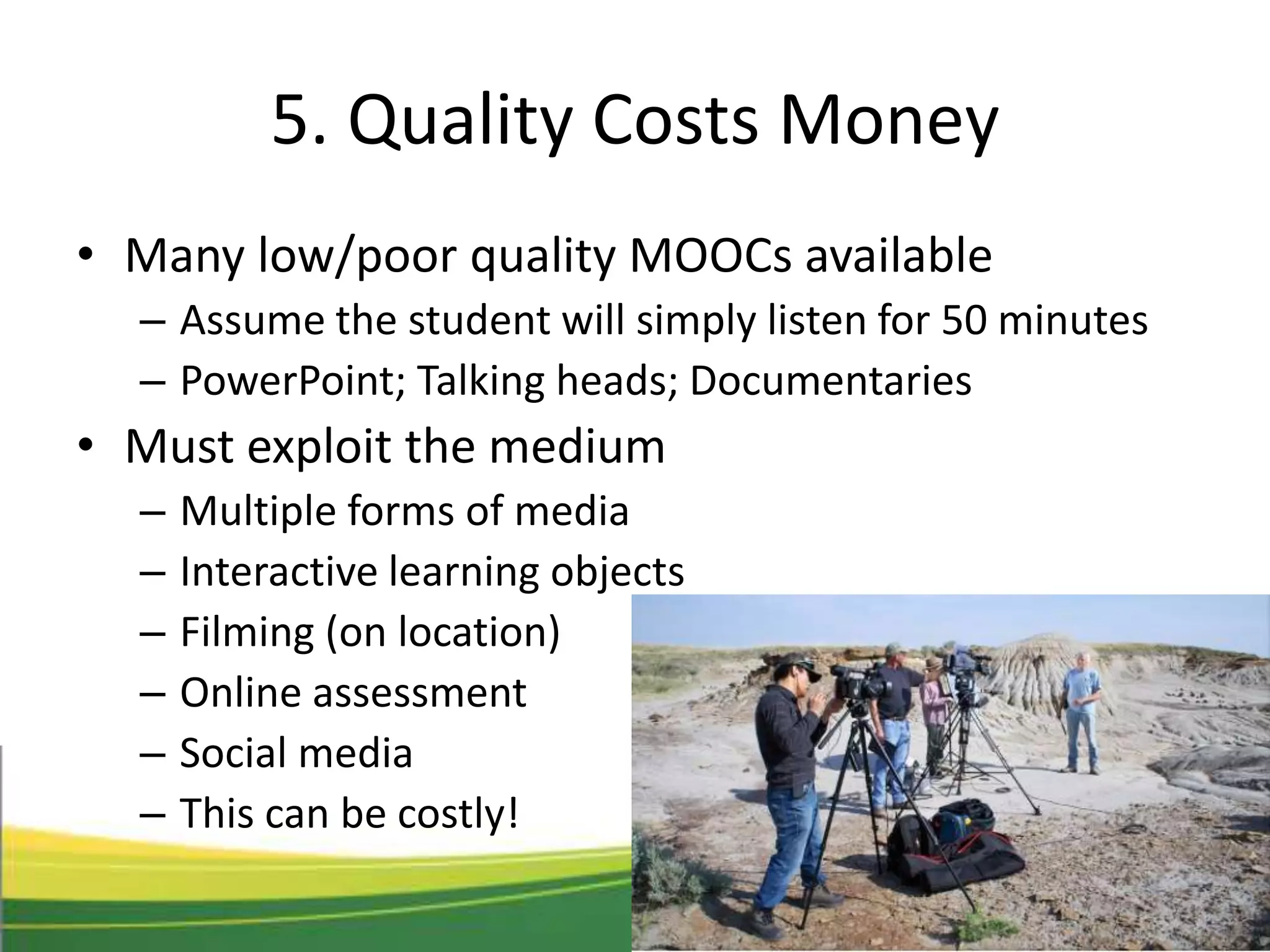 5. Quality Costs Money
• Many low/poor quality MOOCs available
– Assume the student will simply listen for 50 minutes
– PowerPoint; Talking heads; Documentaries
• Must exploit the medium
– Multiple forms of media
– Interactive learning objects
– Filming (on location)
– Online assessment
– Social media
– This can be costly!
 