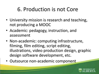 6. Production is not Core
• University mission is research and teaching,
not producing a MOOC
• Academic: pedagogy, instruction, and
assessment
• Non-academic: computing infrastructure,
filming, film editing, script editing,
illustrations, video production design, graphic
design software development, etc.
• Outsource non-academic component
 