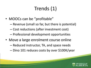 Trends (1)
• MOOCs can be “profitable”
– Revenue (small so far, but there is potential)
– Cost reductions (after investment cost)
– Professional development opportunities
• Move a large enrolment course online
– Reduced instructor, TA, and space needs
– Dino 101 reduces costs by over $100K/year
– Frees up professor time
 