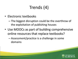 Trends (4)
• Electronic textbooks
– The biggest disruption could be the overthrow of
the exploitation of publishing houses
• Use MOOCs as part of building comprehensive
online resources that replace textbooks?
– Assessment/practice is a challenge in some
domains
 