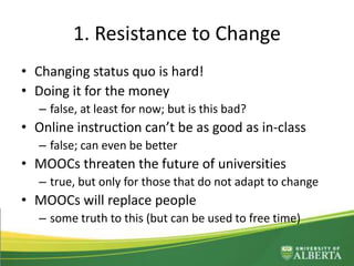 1. Resistance to Change
• Changing status quo is hard!
• Doing it for the money
– false, at least for now; but is this bad?
• Online instruction can’t be as good as in-class
– false; can even be better
• MOOCs threaten the future of universities
– true, but only for those that do not adapt to change
• MOOCs will replace people
– some truth to this (but can be used to free time)
 