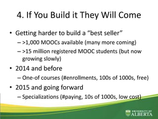 4. If You Build it They Will Come
• Getting harder to build a “best seller”
– >1,000 MOOCs available (many more coming)
– >15 million registered MOOC students (but now
growing slowly)
• 2014 and before
– One-of courses (#enrollments, 100s of 1000s, free)
• 2015 and going forward
– Specializations (#paying, 10s of 1000s, low cost)
 