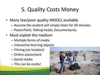 5. Quality Costs Money
• Many low/poor quality MOOCs available
– Assume the student will simply listen for 50 minutes
– PowerPoint; Talking heads; Documentaries
• Must exploit the medium
– Multiple forms of media
– Interactive learning objects
– Filming (on location)
– Online assessment
– Social media
– This can be costly!
 