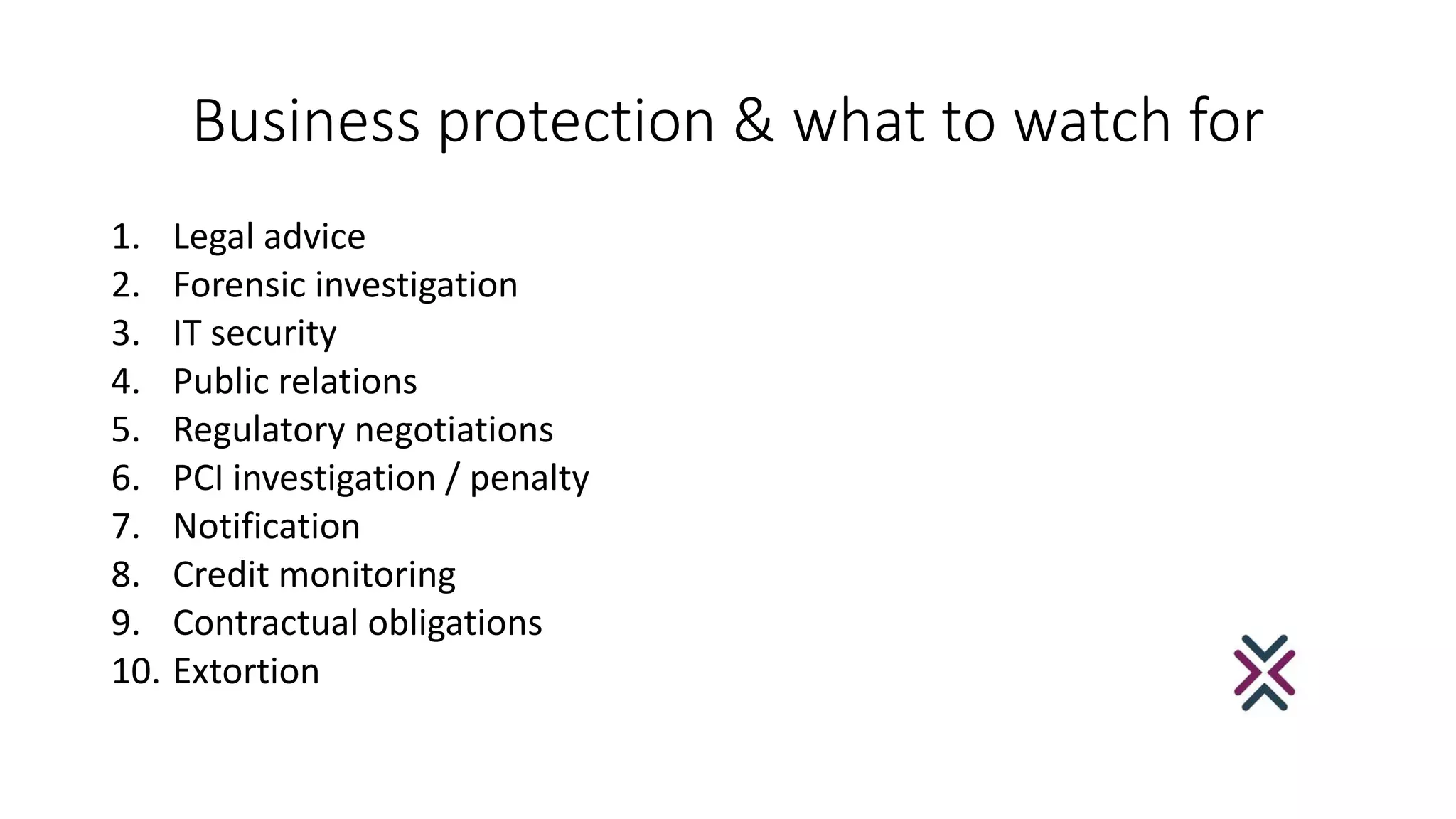 Business protection & what to watch for
1. Legal advice
2. Forensic investigation
3. IT security
4. Public relations
5. Regulatory negotiations
6. PCI investigation / penalty
7. Notification
8. Credit monitoring
9. Contractual obligations
10. Extortion
 