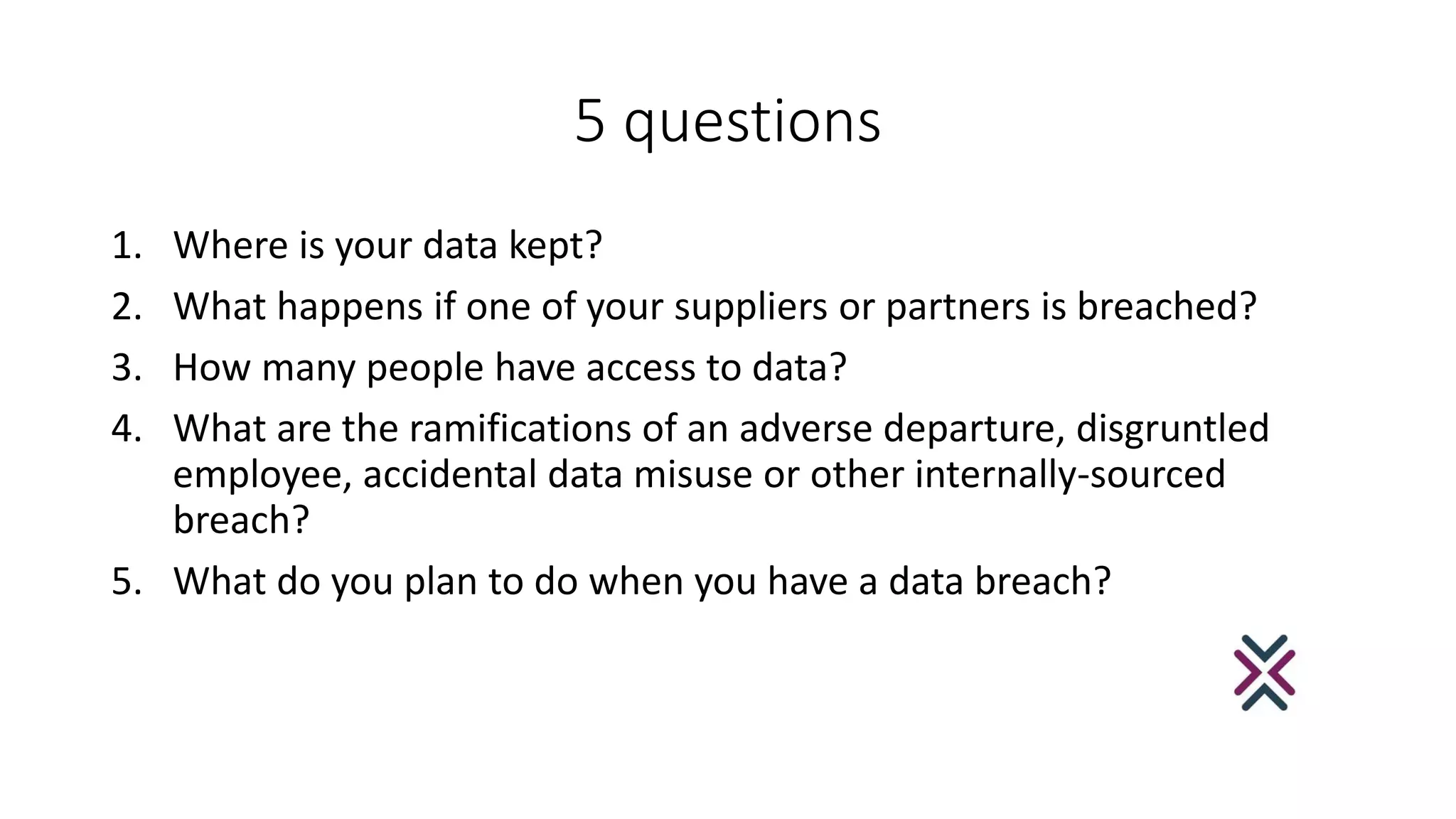 5 questions
1. Where is your data kept?
2. What happens if one of your suppliers or partners is breached?
3. How many people have access to data?
4. What are the ramifications of an adverse departure, disgruntled
employee, accidental data misuse or other internally-sourced
breach?
5. What do you plan to do when you have a data breach?
 