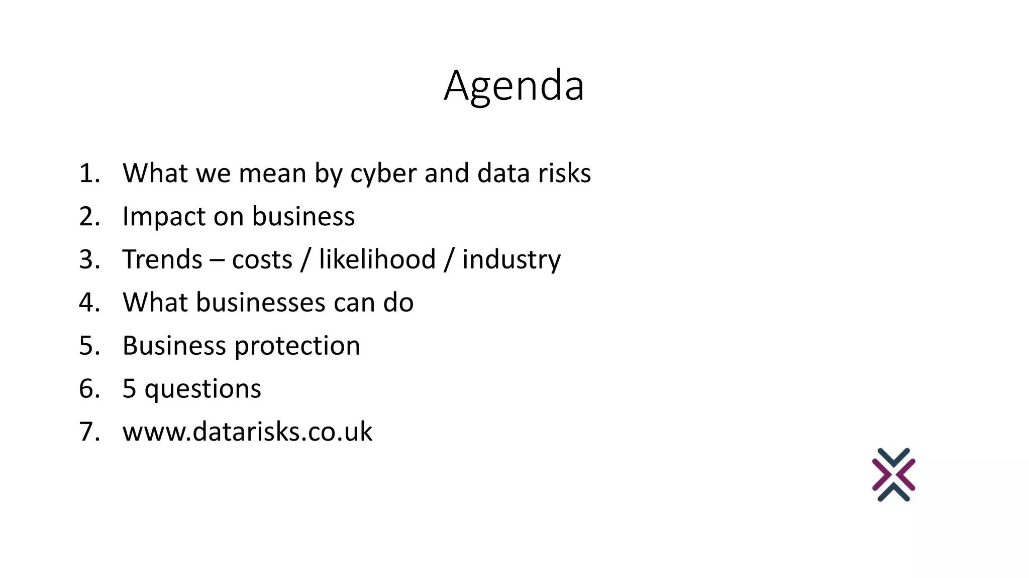 Agenda
1. What we mean by cyber and data risks
2. Impact on business
3. Trends – costs / likelihood / industry
4. What businesses can do
5. Business protection
6. 5 questions
7. www.datarisks.co.uk
 