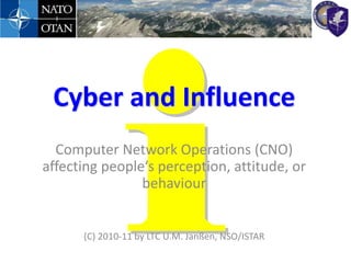 Cyber and Influence
  Computer Network Operations (CNO)
affecting people‘s perception, attitude, or
                behaviour


      (C) 2010-11 by LTC U.M. Janßen, NSO/ISTAR
 