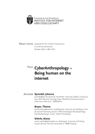prepared for the 1st Berlin Symposium
    on Internet and Society
    October 26th to 28th, 2011	
  




e
    CyberAnthropology –
    Being human on the
    internet


    Sprondel, Johanna
    sprondel@rewi.hu-berlin.de; Humboldt‐University of Berlin, Faculty of
    Law, DFG Research Training Group “Multilevel Constitutionalism“,
    Unter den Linden 6 D‐ 10099 Berlin

    Breyer, Thiemo
    thiemo.breyer@med.uni‐heidelberg.de; University of Heidelberg, Clinic
    for General Psychiatry, Section “Phenomenological Psychopathology
    and Psychotherapy”, Vosstr. 4 69115 Heidelberg

    Wehrle, Maren
    maren.wehrle@philosophie.uni-freiburg.de; University of Freiburg,
    Husserl Archive, Platz der Universität 3, 79098 Freiburg
 