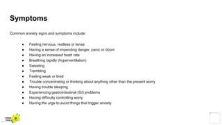 Symptoms
Common anxiety signs and symptoms include:
● Feeling nervous, restless or tense
● Having a sense of impending danger, panic or doom
● Having an increased heart rate
● Breathing rapidly (hyperventilation)
● Sweating
● Trembling
● Feeling weak or tired
● Trouble concentrating or thinking about anything other than the present worry
● Having trouble sleeping
● Experiencing gastrointestinal (GI) problems
● Having difficulty controlling worry
● Having the urge to avoid things that trigger anxiety
Yellow
Pond
 