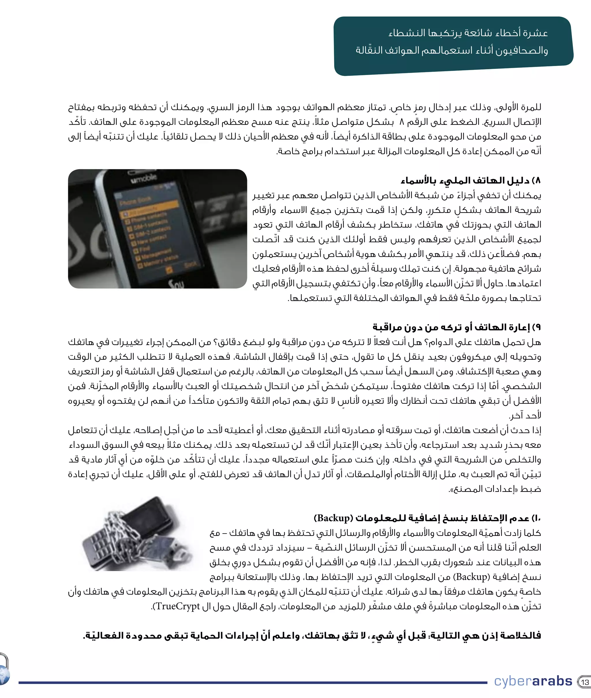 ‫عشرة أخطاء شائعة يرتكبها النشطاء‬
                                                                             ‫ّ‬
                                                                          ‫والصحافيون أثناء استعمالهم الهواتف النقالة‬



‫للمرة األولى، وذلك عبر إدخال رمز خاص. تمتاز معظم الهواتف بوجود هذا الرمز السري، ويمكنك أن تحفظه وتربطه بمفتاح‬
                                                                                     ‫ٍ‬   ‫ٍ‬
                                                                ‫ً‬
‫اإلتصال السريع. الضغط على الرقم 8 بشكل متواصل مثال، ينتج عنه مسح معظم المعلومات الموجودة على الهاتف. تأكّ د‬
‫من محو المعلومات الموجودة على بطاقة الذاكرة أيضًا، ألنه في معظم األحيان ذلك ال يحصل تلقائيًا. عليك أن تتنبه أيضًا إلى‬
            ‫ّ‬
                                                       ‫أنّه من الممكن إعادة كل المعلومات المزالة عبر استخدام برامج خاصة.‬

                                                                                    ‫8) دليل الهاتف المليء باألسماء‬
                                               ‫يمكنك أن تخفي أجزاء من شبكة األشخاص الذين تتواصل معهم عبر تغيير‬
                                                                                                      ‫ً‬
                                               ‫شريحة الهاتف بشكل متكرر، ولكن إذا قمت بتخزين جميع االسماء وأرقام‬
                                                                                             ‫ٍ‬      ‫ٍ‬
                                               ‫الهاتف التي بحوزتك في هاتفك، ستخاطر بكشف أرقام الهاتف التي تعود‬
                                               ‫لجميع األشخاص الذين تعرفهم وليس فقط أولئك الذين كنت قد اتّصلت‬
                                               ‫بهم. فضالعن ذلك، قد ينتهي األمر بكشف هوية أشخاص آخرين يستعملون‬    ‫ً‬
                                               ‫شرائح هاتفية مجهولة. إن كنت تملك وسيلةً أخرى لحفظ هذه األرقام فعليك‬
                                               ‫اعتمادها. حاول أال تخزّن األسماء واألرقام معًا، وأن تكتفي بتسجيل األرقام التي‬
                                                        ‫تحتاجها بصورة ملحة فقط في الهواتف المختلفة التي تستعملها.‬
                                                                                                        ‫ّ‬

                                                                             ‫9) إعارة الهاتف أو تركه من دون مراقبة‬
                                                                             ‫ً‬
‫هل تحمل هاتفك على الدوام؟ هل أنت فعال ال تتركه من دون مراقبة ولو لبضع دقائق؟ من الممكن إجراء تغييرات في هاتفك‬
‫وتحويله إلى ميكروفون بعيد ينقل كل ما تقول، حتى إذا قمت بإقفال الشاشة، فهذه العملية ال تتطلب الكثير من الوقت‬
‫وهي صعبة اإلكتشاف. ومن السهل أيضًا سحب كل المعلومات من الهاتف، بالرغم من استعمال قفل الشاشة أو رمز التعريف‬
‫الشخصي. أما إذا تركت هاتفك مفتوحًا، سيتمكن شخص آخر من انتحال شخصيتك أو العبث باألسماء واألرقام المخزّنة. فمن‬
                                                                   ‫ٌ‬                                        ‫ّ‬
‫األفضل أن تبقي هاتفك تحت أنظارك وأال تعيره ألناس ال تثق بهم تمام الثقة والتكون متأكدًا من أنهم لن يفتحوه أو يعيروه‬
                                                                        ‫ٍ‬
                                                                                                                 ‫ألحد آخر.‬
‫إذا حدث أن أضعت هاتفك، أو تمت سرقته أو مصادرته أثناء التحقيق معك، أو أعطيته ألحد ما من أجل إصالحه، عليك أن تتعامل‬
                          ‫ً‬
‫معه بحذر شديد بعد استرجاعه، وأن تأخذ بعين اإلعتبار أنّك قد لن تستعمله بعد ذلك. يمكنك مثال بيعه في السوق السوداء‬‫ٍ‬
‫د من خلوه من أي آثار مادية قد‬
                       ‫ّ‬         ‫والتخلص من الشريحة التي في داخله. وإن كنت مصرًا على استعماله مجددًا، عليك أن تتأكّ‬
                                                                      ‫ّ‬
‫تبين أنّه تم العبث به، مثل إزالة األختام أوالملصقات، أو آثار تدل أن الهاتف قد تعرض للفتح، أو على األقل، عليك أن تجري إعادة‬
                                                                                                                       ‫ّ‬
                                                                                                 ‫ضبط «إعدادات المصنع».‬

                                                           ‫01) عدم اإلحتفاظ بنسخ إضافية للمعلومات (‪)Backup‬‬
                                ‫كلما زادت أهمية المعلومات واألسماء واألرقام والرسائل التي تحتفظ بها في هاتفك – مع‬
                                                                                                      ‫ّ‬
                                ‫العلم أنّنا قلنا أنه من المستحسن أال تخزّن الرسائل النصية – سيزداد ترددك في مسح‬
                                                               ‫ّ‬
                                ‫هذه البيانات عند شعورك بقرب الخطر. لذا، فإنه من األفضل أن تقوم بشكل دوري بخلق‬
                                ‫نسخ إضافية (‪ )Backup‬من المعلومات التي تريد اإلحتفاظ بها، وذلك باإلستعانة ببرامج‬
‫خاصة يكون هاتفك مرفقًا بها لدى شرائه. عليك أن تتنبه للمكان الذي يقوم به هذا البرنامج بتخزين المعلومات في هاتفك وأن‬
                                                                 ‫ّ‬                                            ‫ٍ‬
                                                                          ‫ّ‬
                  ‫تخزّن هذه المعلومات مباشرة في ملف مشفر (للمزيد من المعلومات، راجع المقال حول ال ‪.)TrueCrypt‬‬
                                                                                        ‫ً‬

     ‫ّ‬                                   ‫ّ‬
   ‫فالخالصة إذن هي التالية: قبل أي شيء، ال تثق بهاتفك، واعلم أن إجراءات الحماية تبقى محدودة الفعالية.‬
                                                                  ‫ٍ‬



                                                                                                                               ‫31‬
 