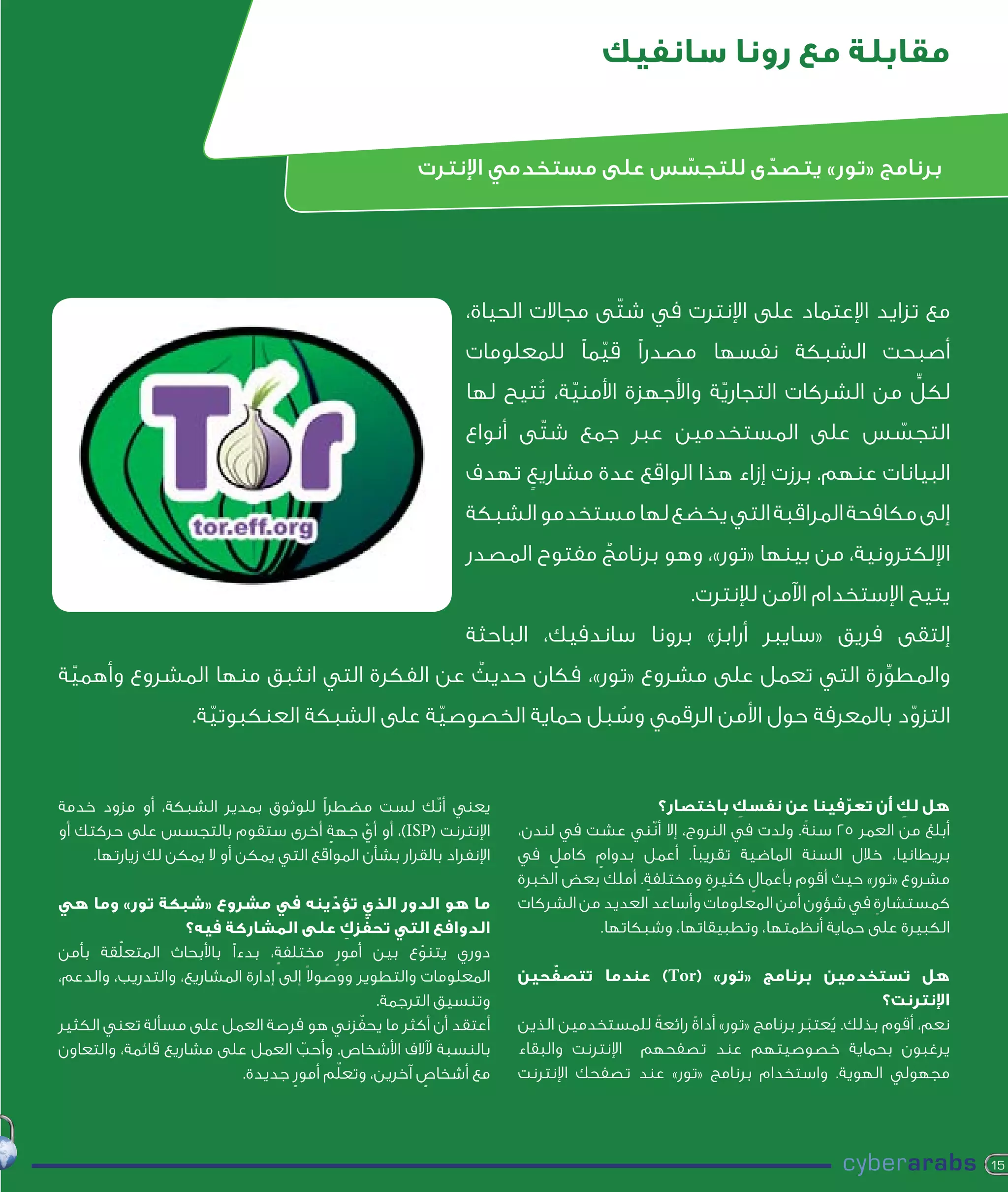 ‫مقابلة مع رونا سانفيك‬


                                                        ‫برنامج «تور» يتصدى للتجسس على مستخدمي اإلنترت‬
                                                                             ‫ّ‬      ‫ّ‬




                                                                ‫مع تزايد اإلعتماد على اإلنترت في شتّى مجاالت الحياة،‬
                                                                ‫أصبحت الشبكة نفسها مصدرًا قيمًا للمعلومات‬
                                                                             ‫ّ‬
                                                                            ‫ّ‬                ‫ّ‬                  ‫ٍّ‬
                                                                ‫لكل من الشركات التجارية واألجهزة األمنية، تُتيح لها‬
                                                                ‫التجسس على المستخدمين عبر جمع شتّى أنواع‬
                                                                                                   ‫ّ‬
                                                                ‫البيانات عنهم. برزت إزاء هذا الواقع عدة مشاريع تهدف‬
                                                                     ‫ٍ‬
                                                                ‫إلى مكافحة المراقبة التي يخضع لها مستخدمو الشبكة‬
                                                                ‫اإللكترونية، من بينها «تور»، وهو برنامج مفتوح المصدر‬
                                                                             ‫ٌ‬
                                                                                                ‫يتيح اإلستخدام اآلمن لإلنترت.‬
                                                                ‫إلتقى فريق «سايبر أرابز» برونا ساندفيك، الباحثة‬
 ‫ّ‬                                       ‫ٌ‬
‫والمطورة التي تعمل على مشروع «تور»، فكان حديث عن الفكرة التي انثبق منها المشروع وأهمية‬
                                                                                ‫ِّ‬
                     ‫التزود بالمعرفة حول األمن الرقمي وسبل حماية الخصوصية على الشبكة العنكبوتية.‬
                       ‫ّ‬                     ‫ّ‬               ‫ُ‬                             ‫ّ‬


‫يعني أنّك لست مضطرًا للوثوق بمدير الشبكة، أو مزود خدمة‬                                     ‫هل لك أن تعرفينا عن نفسك باختصار؟‬
                                                                                                       ‫ِ‬              ‫ّ‬       ‫ِ‬
‫اإلنترنت (‪ ،)ISP‬أو أي جهة أخرى ستقوم بالتجسس على حركتك أو‬
                                        ‫ٍ‬     ‫ّ‬                        ‫أبلغ من العمر 52 سنةً . ولدت في النروج، إال أنّني عشت في لندن،‬
     ‫اإلنفراد بالقرار بشأن المواقع التي يمكن أو ال يمكن لك زيارتها.‬    ‫بريطانيا، خالل السنة الماضية تقريبًا. أعمل بدوام كامل في‬
                                                                            ‫ٍ‬    ‫ٍ‬
                                                                       ‫مشروع «تور» حيث أقوم بأعمال كثيرة ومختلفة. أملك بعض الخبرة‬
                                                                                         ‫ٍ‬        ‫ٍ‬      ‫ٍ‬
‫ما هو الدور الذي تؤدينه في مشروع «شبكة تور» وما هي‬
                                           ‫ّ‬                           ‫كمستشارة في شؤون أمن المعلومات وأساعد العديد من الشركات‬
                                                                                                                          ‫ٍ‬
                                                 ‫ّ ِ‬
                    ‫الدوافع التي تحفزك على المشاركة فيه؟‬                           ‫الكبيرة على حماية أنظمتها، وتطبيقاتها، وشبكاتها.‬
         ‫ّ‬
‫دوري يتنوع بين أمور مختلفة، بدءًا باألبحاث المتعلقة بأمن‬
                                  ‫ٍ‬          ‫ٍ‬             ‫ّ‬
‫المعلومات والتطوير ووصوالً إلى إدارة المشاريع، والتدريب، والدعم،‬             ‫ّ‬
                                                                       ‫هل تستخدمين برنامج «تور» (‪ )Tor‬عندما تتصفحين‬
                                                     ‫وتنسيق الترجمة.‬                                                         ‫اإلنترنت؟‬
                                                   ‫ّ‬
‫أعتقد أن أكثر ما يحفزني هو فرصة العمل على مسألة تعني الكثير‬            ‫نعم، أقوم بذلك. يعتبر برنامج «تور» أداة رائعةً للمستخدمين الذين‬
                                                                                               ‫ً‬                  ‫ُ َ‬
‫بالنسبة آلالف األشخاص. وأحب العمل على مشاريع قائمة، والتعاون‬
                                      ‫ّ‬                                ‫يرغبون بحماية خصوصيتهم عند تصفحهم اإلنترنت والبقاء‬
                                               ‫ّ‬
                           ‫مع أشخاص آخرين، وتعلم أمور جديدة.‬
                                    ‫ٍ‬                        ‫ٍ‬         ‫مجهولي الهوية. واستخدام برنامج «تور» عند تصفحك اإلنترنت‬




                                                                                                                                         ‫51‬
 