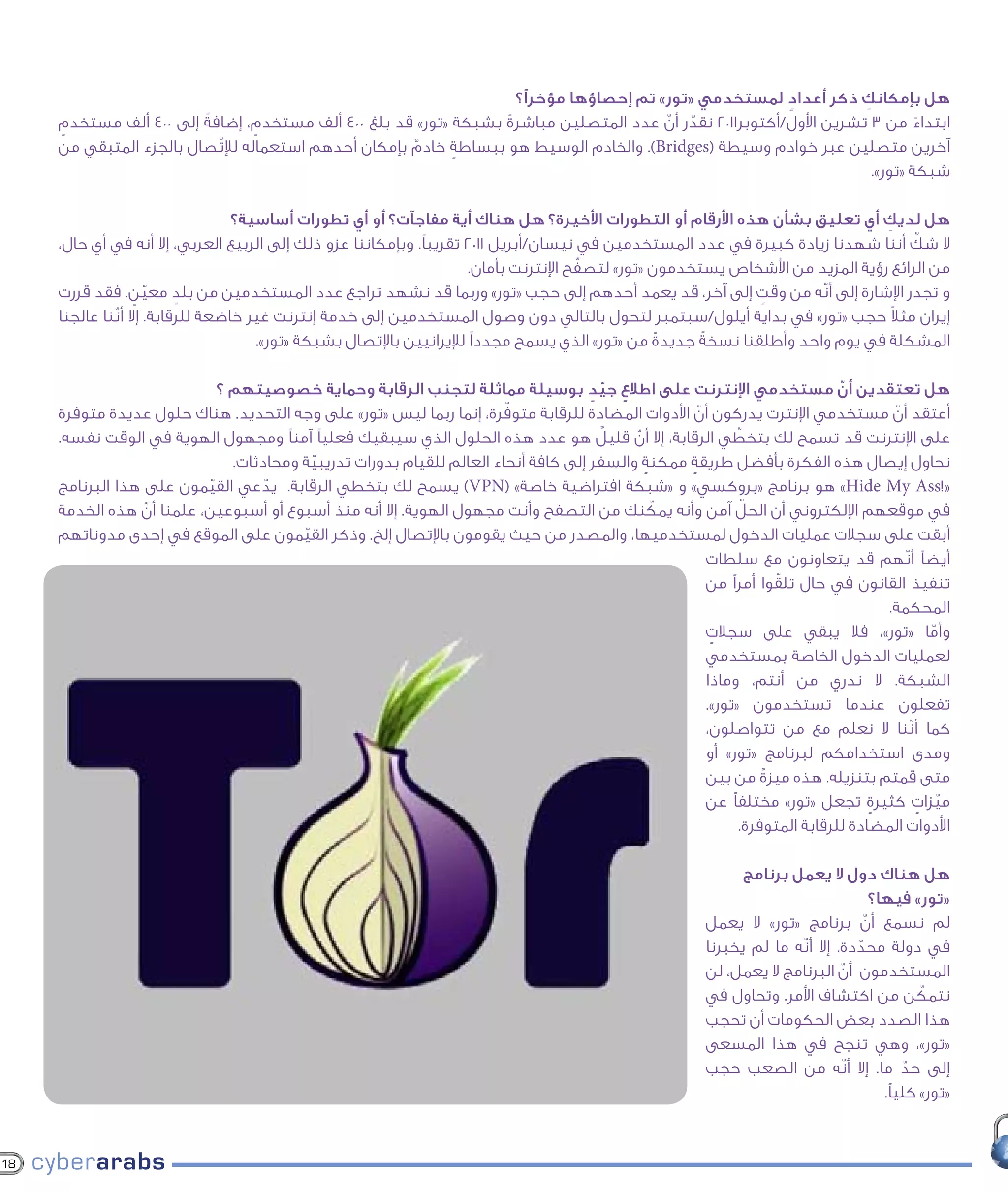 ‫هل بإمكانك ذكر أعداد لمستخدمي «تور» تم إحصاؤها مؤخرًا؟‬
                                                                                                         ‫ٍ‬          ‫ِ‬
     ‫ابتداء من 3 تشرين األول/أكتوبر1102 نقدر أن عدد المتصلين مباشرة بشبكة «تور» قد بلغ 004 ألف مستخدم، إضافةً إلى 004 ألف مستخدم‬
     ‫ٍ‬                            ‫ٍ‬                               ‫ً‬                     ‫ّ ّ‬                                   ‫ً‬
     ‫آخرين متصلين عبر خوادم وسيطة (‪ .)Bridges‬والخادم الوسيط هو ببساطة خادم بإمكان أحدهم استعماله لإلتّصال بالجزء المتبقي من‬
                                                      ‫ٌ‬     ‫ٍ‬
                                                                                                                      ‫شبكة «تور».‬

                                   ‫هل لديك أي تعليق بشأن هذه األرقام أو التطورات األخيرة؟ هل هناك أية مفاجآت؟ أو أي تطورات أساسية؟‬‫ِ‬
                                                                                                                                       ‫ّ‬
     ‫ال شك أننا شهدنا زيادة كبيرة في عدد المستخدمين في نيسان/أبريل 1102 تقريبًا. وبإمكاننا عزو ذلك إلى الربيع العربي، إال أنه في أي حال،‬
                                                                                        ‫ّ‬
                                                                       ‫من الرائع رؤية المزيد من األشخاص يستخدمون «تور» لتصفح اإلنترنت بأمان.‬
     ‫و تجدر اإلشارة إلى أنّه من وقت إلى آخر، قد يعمد أحدهم إلى حجب «تور» وربما قد نشهد تراجع عدد المستخدمين من بلد معين. فقد قررت‬
                   ‫ّ ٍ‬     ‫ٍ‬                                                                                    ‫ٍ‬
                                                                                                                                    ‫ً‬
     ‫إيران مثال حجب «تور» في بداية أيلول/سبتمبر لتحول بالتالي دون وصول المستخدمين إلى خدمة إنترنت غير خاضعة للرقابة. إال أنّنا عالجنا‬
                                      ‫المشكلة في يوم واحد وأطلقنا نسخةً جديدة من «تور» الذي يسمح مجددًا لإليرانيين باإلتصال بشبكة «تور».‬
                                                                                                    ‫ً‬

                             ‫هل تعتقدين أن مستخدمي اإلنترنت على اطالع جيد بوسيلة مماثلة لتجنب الرقابة وحماية خصوصيتهم ؟‬
                                                                                     ‫ٍ ّ ٍ‬                                    ‫ّ‬
                                                                        ‫ّ‬
     ‫أعتقد أن مستخدمي اإلنترت يدركون أن األدوات المضادة للرقابة متوفرة، إنما ربما ليس «تور» على وجه التحديد. هناك حلول عديدة متوفرة‬
                                                                                                    ‫ّ‬                                 ‫ّ‬
                                                                                        ‫ٌ‬                   ‫ّ‬
     ‫على اإلنترنت قد تسمح لك بتخطي الرقابة، إال أن قليل هو عدد هذه الحلول الذي سيبقيك فعليًا آمنًا ومجهول الهوية في الوقت نفسه.‬
                                                                                           ‫ّ‬
                               ‫نحاول إيصال هذه الفكرة بأفضل طريقة ممكنة والسفر إلى كافة أنحاء العالم للقيام بدورات تدريبية ومحادثات.‬
                                           ‫ّ‬                                                 ‫ٍ‬    ‫ٍ‬
     ‫«!‪ »Hide My Ass‬هو برنامج «بروكسي» و «شبكة افتراضية خاصة» (‪ )VPN‬يسمح لك بتخطي الرقابة. يدعي القيمون على هذا البرنامج‬
                           ‫ّ‬        ‫ّ‬
                                                                                               ‫ّ‬               ‫ّ‬
     ‫في موقعهم اإللكتروني أن الحل آمن وأنه يمكنك من التصفح وأنت مجهول الهوية. إال أنه منذ أسبوع أو أسبوعين، علمنا أن هذه الخدمة‬
                  ‫ّ‬
     ‫أبقت على سجالت عمليات الدخول لمستخدميها، والمصدر من حيث يقومون باإلتصال إلخ. وذكر القيمون على الموقع في إحدى مدوناتهم‬
                                         ‫ّ‬
                                                                                                      ‫أيضًا أنّهم قد يتعاونون مع سلطات‬
                                                                                                                    ‫ّ‬
                                                                                                      ‫تنفيذ القانون في حال تلقوا أمرًا من‬
                                                                                                                                     ‫المحكمة.‬
                                                                                                      ‫وأما «تور»، فال يبقي على سجالت‬
                                                                                                       ‫ٍ‬                                   ‫ّ‬
                                                                                                      ‫لعمليات الدخول الخاصة بمستخدمي‬
                                                                                                      ‫الشبكة. ال ندري من أنتم، وماذا‬
                                                                                                      ‫تفعلون عندما تستخدمون «تور».‬
                                                                                                      ‫كما أنّنا ال نعلم مع من تتواصلون،‬
                                                                                                      ‫ومدى استخدامكم لبرنامج «تور» أو‬
                                                                                                      ‫متى قمتم بتنزيله. هذه ميزةٌ من بين‬
                                                                                                      ‫ميزات كثيرة تجعل «تور» مختلفًا عن‬
                                                                                                                                   ‫ٍ‬     ‫ّ ٍ‬
                                                                                                              ‫األدوات المضادة للرقابة المتوفرة.‬

                                                                                                               ‫هل هناك دول ال يعمل برنامج‬
                                                                                                                                      ‫«تور» فيها؟‬
                                                                                                         ‫لم نسمع أن برنامج «تور» ال يعمل‬
                                                                                                                                    ‫ّ‬
                                                                                                         ‫في دولة محددة. إال أنّه ما لم يخبرنا‬
                                                                                                                                  ‫ّ‬
                                                                                                         ‫المستخدمون أن البرنامج ال يعمل، لن‬
                                                                                                                                ‫ّ‬
                                                                                                         ‫نتمكن من اكتشاف األمر. وتحاول في‬      ‫ّ‬
                                                                                                         ‫هذا الصدد بعض الحكومات أن تحجب‬
                                                                                                         ‫«تور»، وهي تنجح في هذا المسعى‬
                                                                                                         ‫إلى حد ما. إال أنّه من الصعب حجب‬    ‫ّ‬
                                                                                                                                        ‫«تور» كليًا.‬


‫81‬
 