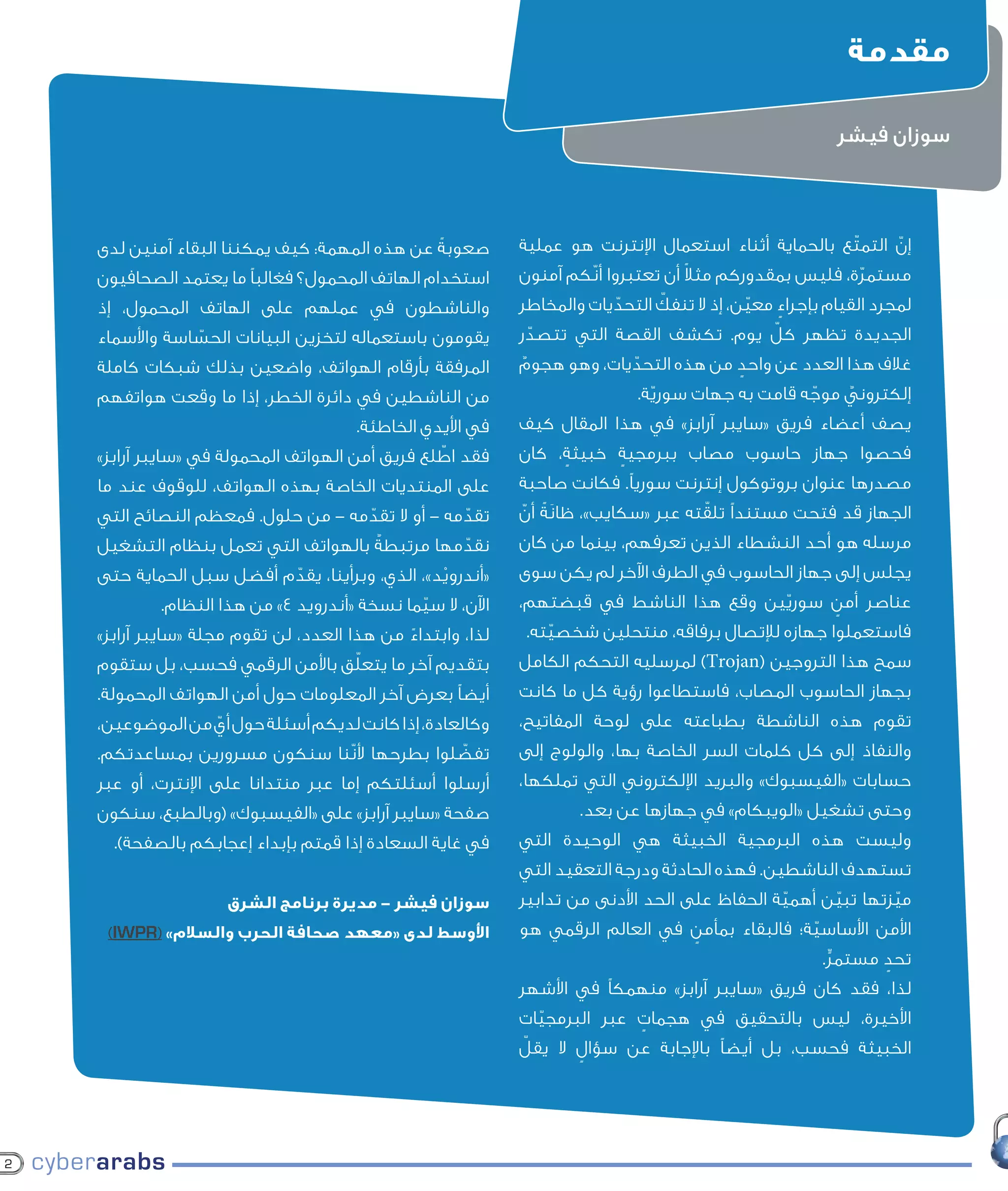 ‫مقدمة‬

                                                                                                      ‫سوزان فيشر‬



    ‫صعوبةً عن هذه المهمة: كيف يمكننا البقاء آمنين لدى‬       ‫إن التمتّع بالحماية أثناء استعمال اإلنترنت هو عملية‬
                                                                                                             ‫ّ‬
    ‫استخدام الهاتف المحمول؟ فغالبًا ما يعتمد الصحافيون‬       ‫خالل ّالسنوات القليلة ًالماضية، ّكم لت‬
                                                            ‫مستمرة، فليس بمقدوركم مثال أن تعتبروا أن تحوّآمنون‬
    ‫والناشطون في عملهم على الهاتف المحمول، إذ‬                  ‫اإلنترنت إلى وسيلة حيوية ّ لحرية تداول‬
                                                            ‫لمجرد القيام بإجراء معين، إذ ال تنفك التحديات والمخاطر‬
                                                                        ‫ّ‬                  ‫ّ‬   ‫ٍ‬
    ‫يقومون باستعماله لتخزين البيانات الحساسة واألسماء‬
                ‫ّ‬                                            ‫المعلومات في ّ يوم. تكشف العربي. وقد ّ‬
                                                            ‫الجديدة تظهر كلأنحاء العالمالقصة التي تتصدر‬
    ‫المرفقة بأرقام الهواتف، واضعين بذلك شبكات كاملة‬         ‫إعتمد آالف المدونين والصحفيين على هذه ٌ‬
                                                            ‫غالف هذا العدد عن واحد من هذه التحديات، وهو هجوم‬
                                                                         ‫ّ‬             ‫ٍ‬
    ‫من الناشطين في دائرة الخطر، إذا ما وقعت هواتفهم‬           ‫إلكتروني إال أنه مع ارتفاع عدد األشخاص الذين‬
                                                                           ‫الوسيلة. موجه قامت به جهات سورية.‬
                                                                             ‫ّ‬                  ‫ّ‬    ‫ٌ‬
                                       ‫في األيدي الخاطئة.‬   ‫يستخدمون فريق «سايبر آرابز» في هذا المقال كيف‬
                                                             ‫يصف أعضاء اإلنترنت كوسيلة للتعبير بحرية‬
                                                  ‫ّ‬
    ‫فقد اطلع فريق أمن الهواتف المحمولة في «سايبر آرابز»‬     ‫فحصوا جهاز حاسوبلدى السلطات خبيثة، كان‬
                                                              ‫ازداد في المقابل مصاب ببرمجية القمعية‬
                                                                   ‫ٍ‬      ‫ٍ‬
    ‫على المنتديات الخاصة بهذه الهواتف، للوقوف عند ما‬                             ‫ّ‬
                                                              ‫اإلدراك والقدرة على تعقب هذه الحرية‬
                                                            ‫مصدرها عنوان بروتوكول إنترنت سوريًا. فكانت صاحبة‬
    ‫تقدمه - أو ال تقدمه - من حلول. فمعظم النصائح التي‬
                                     ‫ّ‬              ‫ّ‬            ‫َ‬                  ‫ّ‬
                                                            ‫المتنامية فتحت مستندًا تلقته عبر «سكايب»، ظانةً أن‬
                                                            ‫الجهاز قد وتضييق الخناق عليها، وتهديدها. ّ‬
    ‫بالهواتف التي تعمل بنظام التشغيل‬   ‫نقدمها مرتبطةٌ‬
                                                  ‫ّ‬         ‫مرسله هو أحد النشطاء الذين تعرفهم، بينما من كان‬
    ‫«أندرويد»، الذي، وبرأينا، يقدم أفضل سبل الحماية حتى‬
                          ‫ّ‬                     ‫ْ‬           ‫ويجلس في هذا الصددفي الطرف اآلخر لم يكن سوى‬
                                                             ‫يشار إلى جهاز الحاسوب إلى أن حكومات عدة‬ ‫ُ‬
            ‫اآلن، ال سيما نسخة «أندرويد 4» من هذا النظام.‬
                                              ‫ّ‬             ‫عناصر أمن سوريقد وقع هذا الناشط في قبضتهم،‬
                                                              ‫في المنطقة ّين بدأت بتطبيق مجموعة‬     ‫ٍ‬
    ‫لذا، وابتداء من هذا العدد، لن تقوم مجلة «سايبر آرابز»‬
                                             ‫ً‬                ‫مواقف حيال اإلعالم االجتماعي واإلنترنت،‬
                                                             ‫فاستعملوا جهازه لإلتصال برفاقه، منتحلين شخصيته.‬
                                                                ‫ّ‬
                                       ‫ّ‬
    ‫بتقديم آخر ما يتعلق باألمن الرقمي فحسب، بل ستقوم‬        ‫فجعلت من الشرق األوسط وأفريقيا من الكامل‬
                                                             ‫سمح هذا التروجين (‪ )Trojan‬لمرسليه التحكم بين‬
    ‫أيضًا بعرض آخر المعلومات حول أمن الهواتف المحمولة.‬       ‫أكثر البيئات قمعًا لحرية التعبير في اإلعالم‬
                                                            ‫بجهاز الحاسوب المصاب، فاستطاعوا رؤية كل ما كانت‬
    ‫وكالعادة، إذا كانت لديكم أسئلة حول أي من الموضوعين،‬
                  ‫ّ‬                                         ‫تقوم هذه وفي إطاربطباعته القط والفأر المفاتيح،‬
                                                              ‫التقليدي. الناشطة لعبة على لوحة هذه،‬
    ‫تفضلوا بطرحها ألنّنا سنكون مسرورين بمساعدتكم.‬
                                              ‫ّ‬             ‫ال والنفاذ إلى كل كلمات السر الخاصة بها، والولوج إلى‬
                                                             ‫يزال العديد من المدونين والناشطين في‬
    ‫أرسلوا أسئلتكم إما عبر منتدانا على اإلنترت، أو عبر‬        ‫مجال حقوق اإلنسان غير مطلعين بما يكفي‬
                                                            ‫حسابات «الفيسبوك» والبريد اإللكتروني التي تملكها،‬
    ‫صفحة «سايبر آرابز» على «الفيسبوك» (وبالطبع، سنكون‬        ‫وحتى تشغيل «الويبكام» فيالتي يتعرضون لها‬
                                                                    ‫على التهديدات األمنية جهازها عن بعد.‬
      ‫في غاية السعادة إذا قمتم بإبداء إعجابكم بالصفحة).‬     ‫وليست هذه البرمجية لتكنولوجيا الوحيدة التي‬
                                                             ‫خالل استخدامهم الخبيثة هي التواصل‬
                                                                                                       ‫الحديثة.‬
                                                            ‫تستهدف الناشطين. فهذه الحادثة ودرجة التعقيد التي‬
                     ‫سوزان فيشر - مديرة برنامج الشرق‬        ‫ميزتها تبين أهمية الحفاظ على الحد األدنى من تدابير‬
                                                                                              ‫ّ‬     ‫ّ‬       ‫ّ‬
     ‫األوسط لدى «معهد صحافة الحرب والسالم» (‪)IWPR‬‬           ‫األمن األساسية؛ فالبقاء بمأمنمجلة األمنالرقمي هو‬
                                                             ‫وتسعى «‪ ٍ ،»Cyber-Arabs‬في العالم الرقمي‬
                                                                                                 ‫ّ‬
                                                             ‫تحدالعالمر.العربي، لتضييق هوة المعلومات‬
                                                                                                   ‫في ٍ مستم ٍّ‬
                                                            ‫هذه، وتأمين فريق «سايبر آرابز» منهمكًا في األشهر‬
                                                             ‫لذا، فقد كان معلومات باللغة العربية شاملة‬
                                                            ‫وسهلة الفهم بشأن في هجمات عبر البرمجيات‬
                                                              ‫األخيرة، ليس بالتحقيق األمن الرقمي واإلرشاد‬
                                                               ‫ّ‬          ‫ٍ‬
                                                            ‫الخبيثة فحسب، بل أيضًا باإلجابة خالل العمل ّ‬
                                                            ‫نحو كيفية البقاء في مأمن عن سؤال ال يقل‬
                                                                   ‫ٍ‬
                                                             ‫عبر شبكة اإلنترنت. وسيجد قراؤنا قصص‬
                                                             ‫مستمدة من الواقع مباشرة حيث يصف‬
                                                                       ‫ً‬

‫2‬
 