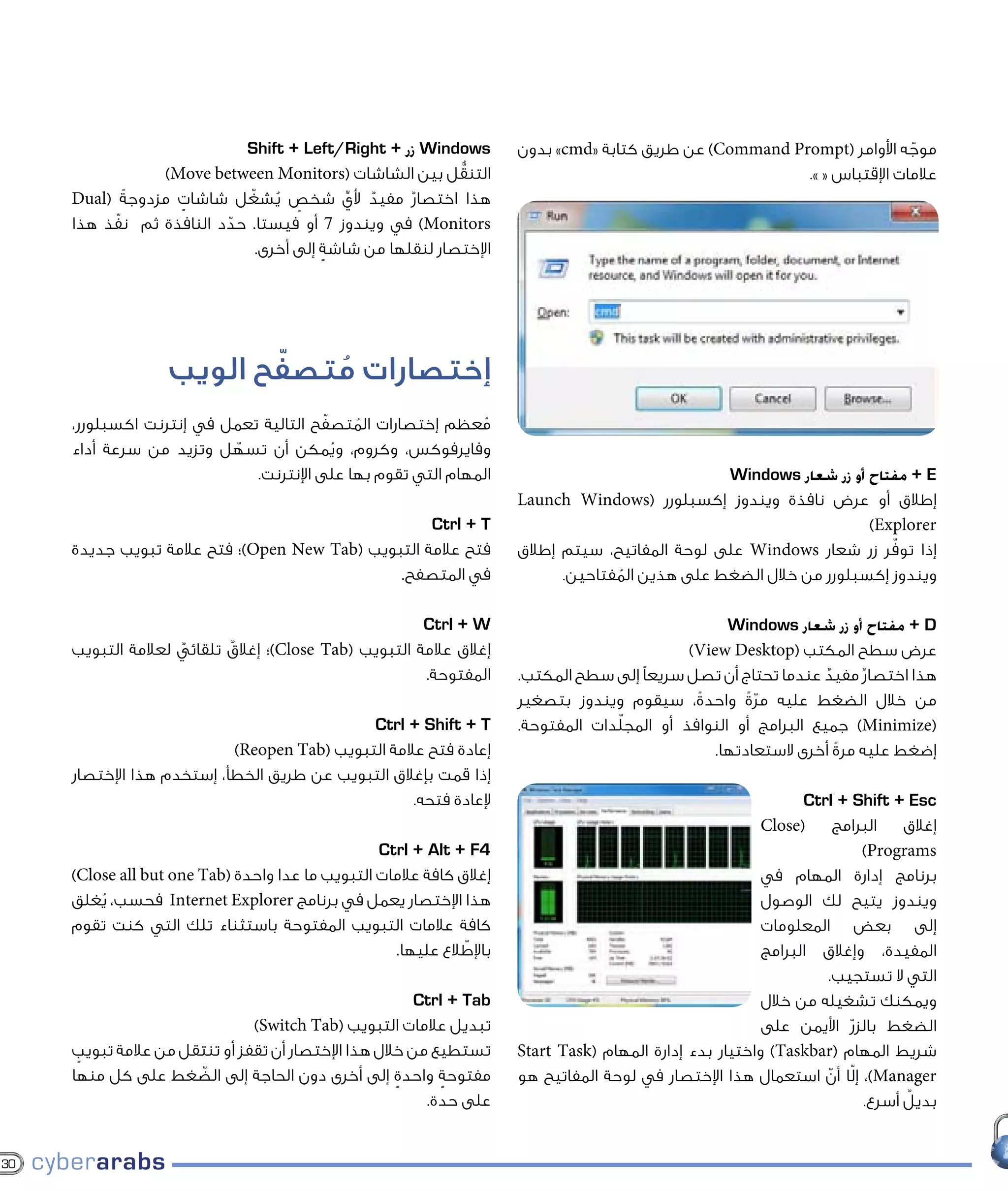 ‫‪ Windows‬زر + ‪Shift + Left/Right‬‬            ‫موجه األوامر (‪ )Command Prompt‬عن طريق كتابة «‪ »cmd‬بدون‬
                                                                                                                          ‫ّ‬
                 ‫التنقل بين الشاشات (‪)Move between Monitors‬‬
                                                         ‫ُّ‬                                               ‫عالمات اإلقتباس « ».‬
     ‫هذا اختصار مفيد ألي شخص يشغّ ل شاشات مزدوجةً (‪Dual‬‬
                   ‫ٍ‬            ‫ٍ ُ‬       ‫ِّ‬ ‫ٌ‬    ‫ٌ‬
     ‫‪ )Monitors‬في ويندوز 7 أو فيستا. حدد النافذة ثم نفذ هذا‬
           ‫ّ‬             ‫ّ‬
                             ‫اإلختصار لنقلها من شاشة إلى أخرى.‬
                                       ‫ٍ‬




                          ‫ّ‬
                   ‫إختصارات متصفح الويب‬
                             ‫ُ‬
                                        ‫ّ‬
     ‫معظم إختصارات المتصفح التالية تعمل في إنترنت اكسبلورر،‬
                                            ‫ُ‬                 ‫ُ‬
     ‫وفايرفوكس، وكروم، ويمكن أن تسهل وتزيد من سرعة أداء‬
                          ‫ّ‬               ‫ُ‬
                             ‫المهام التي تقوم بها على اإلنترنت.‬                                  ‫‪ + E‬مفتاح أو زر شعار ‪Windows‬‬
                                                                      ‫إطالق أو عرض نافذة ويندوز إكسبلورر (‪Launch Windows‬‬
                                                    ‫‪Ctrl + T‬‬                                                        ‫‪)Explorer‬‬
     ‫فتح عالمة التبويب (‪)Open New Tab‬؛ فتح عالمة تبويب جديدة‬                                                           ‫ّ‬
                                                                      ‫إذا توفر زر شعار ‪ Windows‬على لوحة المفاتيح، سيتم إطالق‬
                                               ‫في المتصفح.‬                  ‫ويندوز إكسبلورر من خالل الضغط على هذين المفتاحين.‬
                                                                                   ‫ُ‬

                                                       ‫‪Ctrl + W‬‬                                     ‫‪ + D‬مفتاح أو زر شعار ‪Windows‬‬
     ‫إغالق عالمة التبويب (‪)Close Tab‬؛ إغالق تلقائي لعالمة التبويب‬
                    ‫ٌ‬      ‫ٌ‬                                                                  ‫عرض سطح المكتب (‪)View Desktop‬‬
                                                       ‫المفتوحة.‬      ‫هذا اختصار مفيد عندما تحتاج أن تصل سريعًا إلى سطح المكتب.‬
                                                                                                                  ‫ٌ‬   ‫ٌ‬
                                                                      ‫من خالل الضغط عليه مرة واحدةً، سيقوم ويندوز بتصغير‬
                                                                                                      ‫ّ ً‬
                                             ‫‪Ctrl + Shift + T‬‬         ‫دات المفتوحة.‬‫(‪ )Minimize‬جميع البرامج أو النوافذ أو المجلّ‬
                           ‫إعادة فتح عالمة التبويب (‪)Reopen Tab‬‬                                  ‫إضغط عليه مرة أخرى الستعادتها.‬
                                                                                                                    ‫ً‬
     ‫إذا قمت بإغالق التبويب عن طريق الخطأ، إستخدم هذا اإلختصار‬
                                                   ‫إلعادة فتحه.‬                                                 ‫‪Ctrl + Shift + Esc‬‬
                                                                                                          ‫(‪Close‬‬     ‫البرامج‬   ‫إغالق‬
                                                  ‫4‪Ctrl + Alt + F‬‬                                                        ‫‪)Programs‬‬
     ‫إغالق كافة عالمات التبويب ما عدا واحدة (‪)Close all but one Tab‬‬                                       ‫برنامج إدارة المهام في‬
     ‫هذا اإلختصار يعمل في برنامج ‪ Internet Explorer‬فحسب، يغلق‬
         ‫ُ‬                                                                                                ‫ويندوز يتيح لك الوصول‬
     ‫كافة عالمات التبويب المفتوحة باستثناء تلك التي كنت تقوم‬                                              ‫إلى بعض المعلومات‬
                                                               ‫ّ‬
                                                    ‫باإلطالع عليها.‬                                       ‫المفيدة، وإغالق البرامج‬
                                                                                                                   ‫التي ال تستجيب.‬
                                                        ‫‪Ctrl + Tab‬‬                                        ‫ويمكنك تشغيله من خالل‬
                               ‫تبديل عالمات التبويب (‪)Switch Tab‬‬                                          ‫الضغط بالزر األيمن على‬
                                                                                                                       ‫ّ‬
     ‫تستطيع من خالل هذا اإلختصار أن تقفز أو تنتقل من عالمة تبويب‬
      ‫ٍ‬                                                               ‫شريط المهام (‪ )Taskbar‬واختيار بدء إدارة المهام (‪Start Task‬‬
     ‫مفتوحة واحدة إلى أخرى دون الحاجة إلى الضغط على كل منها‬
                      ‫ّ‬                              ‫ٍ‬      ‫ٍ‬         ‫‪ ،)Manager‬إلّا أن استعمال هذا اإلختصار في لوحة المفاتيح هو‬
                                                                                                                   ‫ّ‬
                                                         ‫على حدة.‬                                                              ‫ٌ‬
                                                                                                                         ‫بديل أسرع.‬


‫03‬
 