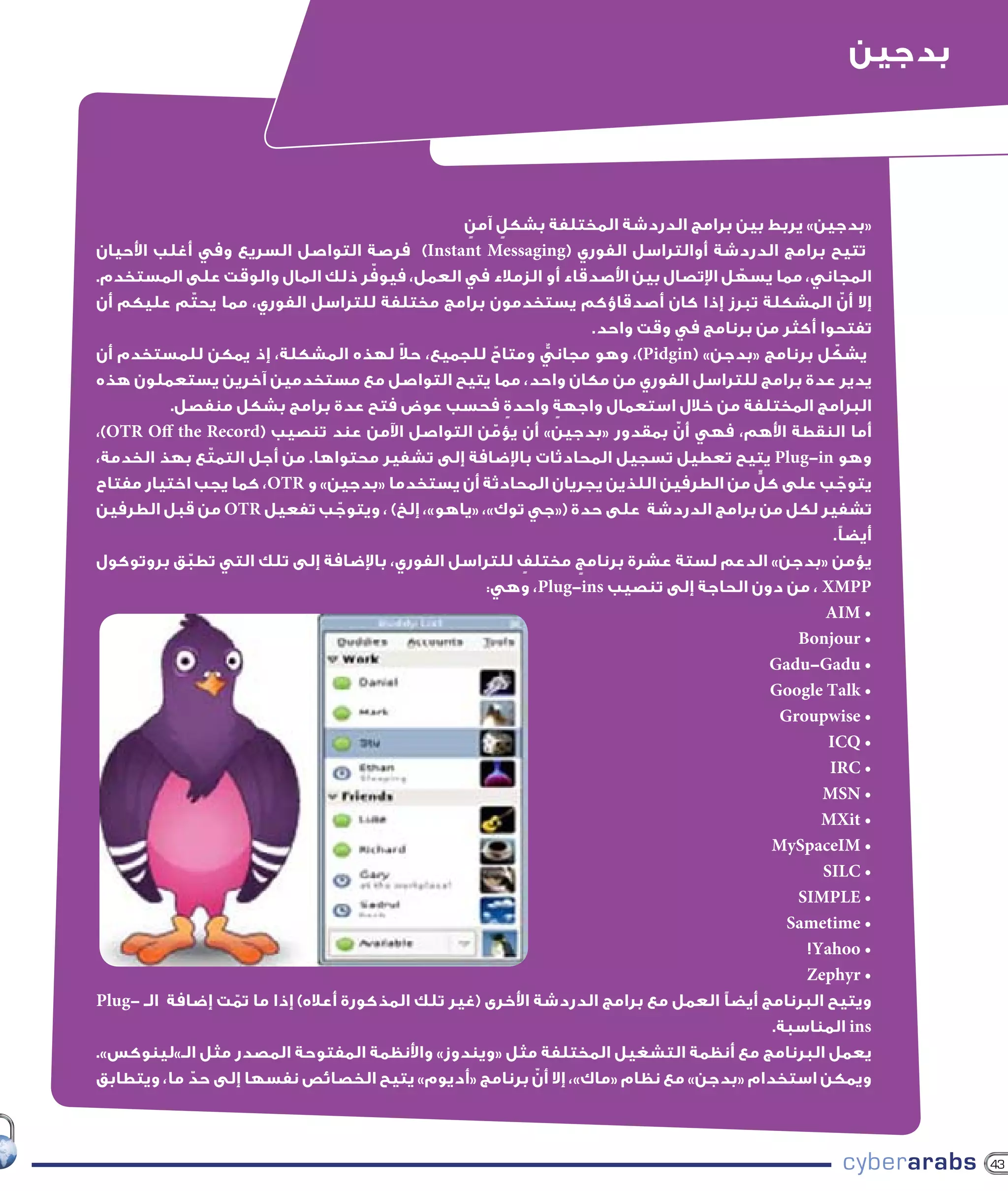 ‫بدجين‬



                                                 ‫«بدجين» يربط بين برامج الدردشة المختلفة بشكل آمن‬
                                                 ‫ٍ‬       ‫ٍ‬
‫تتيح برامج الدردشة أوالتراسل الفوري (‪ )Instant Messaging‬فرصة التواصل السريع وفي أغلب األحيان‬
                                      ‫ّ‬
‫المجاني، مما يسهل اإلتصال بين األصدقاء أو الزمالء في العمل، فيوفر ذلك المال والوقت على المستخدم.‬
                                                                                         ‫ّ‬
‫إال أن المشكلة تبرز إذا كان أصدقاؤكم يستخدمون برامج مختلفة للتراسل الفوري، مما يحتّ م عليكم أن‬              ‫ّ‬
                                                                        ‫تفتحوا أكثر من برنامج في وقت واحد.‬
                                        ‫ً‬
‫يشكل برنامج «بدجن» (‪ ،)Pidgin‬وهو مجاني ومتاح للجميع، حال لهذه المشكلة، إذ يمكن للمستخدم أن‬
                                                       ‫ٌ‬         ‫ٌّ‬                                     ‫ّ‬
‫يدير عدة برامج للتراسل الفوري من مكان واحد، مما يتيح التواصل مع مستخدمين آخرين يستعملون هذه‬
          ‫البرامج المختلفة من خالل استعمال واجهة واحدة فحسب عوض فتح عدة برامج بشكل منفصل.‬
                                                           ‫ٍ‬        ‫ٍ‬
‫أما النقطة األهم، فهي أن بمقدور «بدجين» أن يؤمن التواصل اآلمن عند تنصيب (‪،)OTR Off the Record‬‬
                                                     ‫ّ‬                            ‫ّ‬
‫وهو ‪ Plug-in‬يتيح تعطيل تسجيل المحادثات باإلضافة إلى تشفير محتواها. من أجل التمتّ ع بهذ الخدمة،‬
                                                                                            ‫ٍّ‬
‫يتوجب على كل من الطرفين اللذين يجريان المحادثة أن يستخدما «بدجين» و ‪ ،OTR‬كما يجب اختيار مفتاح‬             ‫ّ‬
‫تشفير لكل من برامج الدردشة على حدة («جي توك»، «ياهو»، إلخ) ، ويتوجب تفعيل ‪ OTR‬من قبل الطرفين‬
                                 ‫ّ‬
                                                                                                       ‫أيضًا.‬
‫يؤمن «بدجن» الدعم لستة عشرة برنامج مختلف للتراسل الفوري، باإلضافة إلى تلك التي تطبق بروتوكول‬
             ‫ّ‬                                               ‫ٍ‬        ‫ٍ‬
                                                    ‫‪ ، XMPP‬من دون الحاجة إلى تنصيب ‪ ،Plug-ins‬وهي:‬
                                                                                                      ‫• ‪AIM‬‬
                                                                                                  ‫• ‪Bonjour‬‬
                                                                                               ‫• ‪Gadu-Gadu‬‬
                                                                                               ‫• ‪Google Talk‬‬
                                                                                                ‫• ‪Groupwise‬‬
                                                                                                      ‫• ‪ICQ‬‬
                                                                                                      ‫• ‪IRC‬‬
                                                                                                     ‫• ‪MSN‬‬
                                                                                                     ‫• ‪MXit‬‬
                                                                                               ‫• ‪MySpaceIM‬‬
                                                                                                     ‫• ‪SILC‬‬
                                                                                                  ‫• ‪SIMPLE‬‬
                                                                                                 ‫• ‪Sametime‬‬
                                                                                                   ‫• ‪!Yahoo‬‬
                                                                                                   ‫• ‪Zephyr‬‬
‫ويتيح البرنامج أيضًا العمل مع برامج الدردشة األخرى (غير تلك المذكورة أعاله) إذا ما تمت إضافة الـ -‪Plug‬‬
                  ‫ّ‬
                                                                                               ‫‪ ins‬المناسبة.‬
‫يعمل البرنامج مع أنظمة التشغيل المختلفة مثل «ويندوز» واألنظمة المفتوحة المصدر مثل الـ»لينوكس».‬
                                                               ‫ّ‬
‫ويمكن استخدام «بدجن» مع نظام «ماك»، إال أن برنامج «أديوم» يتيح الخصائص نفسها إلى حد ما، ويتطابق‬
               ‫ّ‬



                                                                                                                 ‫34‬
 