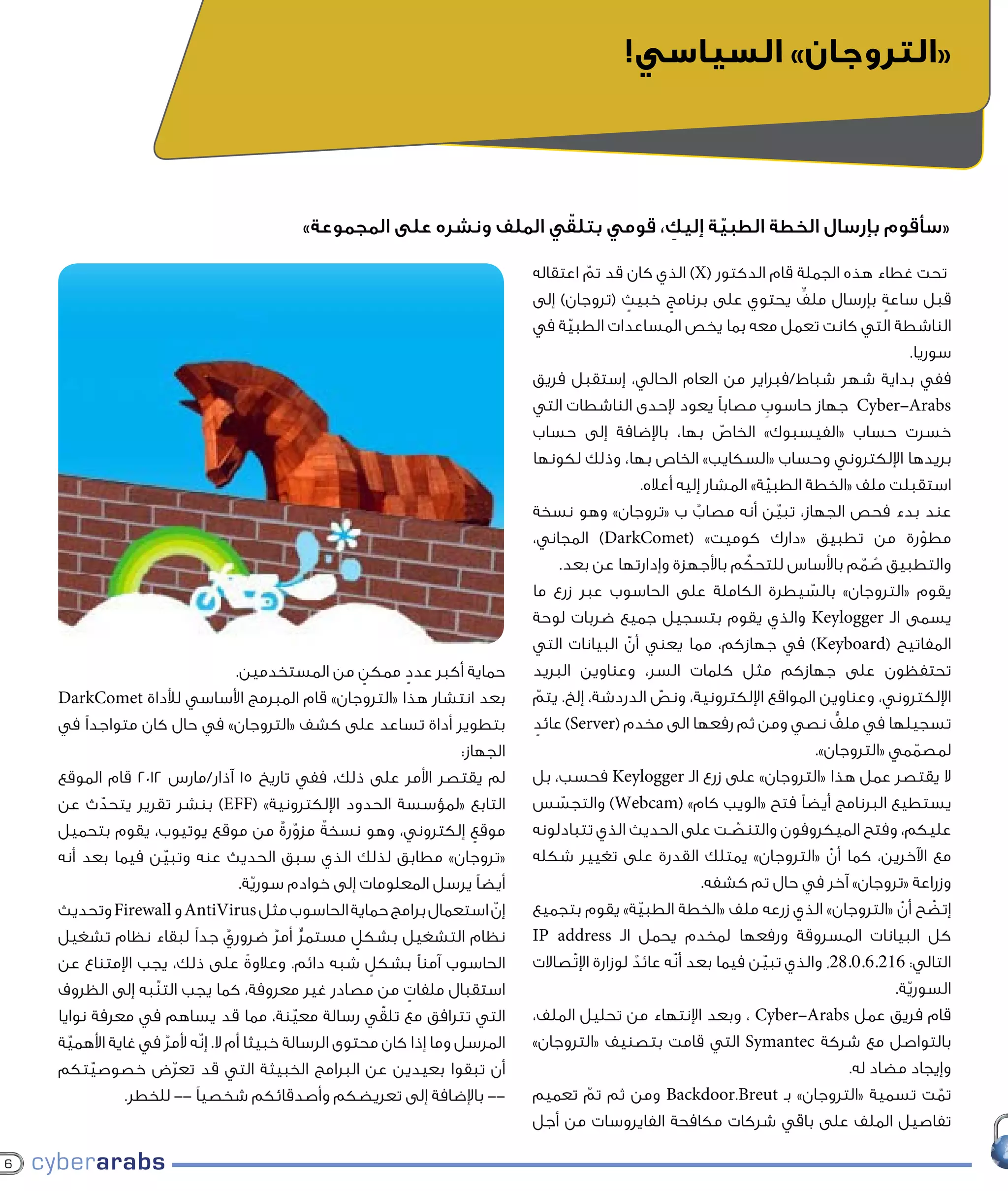 ‫«التروجان» السياسي!‬



                                                                      ‫ّ‬
                                           ‫«سأقوم بإرسال الخطة الطبية إليك، قومي بتلقي الملف ونشره على المجموعة»‬
                                                                                 ‫ِ‬     ‫ّ‬

                                                                                ‫تحت غطاء هذه الجملة قام الدكتور (‪ )X‬الذي كان قد تم اعتقاله‬
                                                                                          ‫ّ‬
                                                                                ‫قبل ساعة بإرسال ملف يحتوي على برنامج خبيث (تروجان) إلى‬
                                                                                                 ‫ٍ‬             ‫ٍ‬                      ‫ٍّ‬                 ‫ٍ‬
                                                                                ‫الناشطة التي كانت تعمل معه بما يخص المساعدات الطبية في‬
                                                                                        ‫ّ‬
                                                                                                                                                                ‫سوريا.‬
                                                                                ‫ففي بداية شهر شباط/فبراير من العام الحالي، إستقبل فريق‬
                                                                                ‫‪ Cyber-Arabs‬جهاز حاسوب مصابًا يعود إلحدى الناشطات التي‬
                                                                                                                                ‫ٍ‬
                                                                                ‫خسرت حساب «الفيسبوك» الخاص بها، باإلضافة إلى حساب‬
                                                                                                                        ‫ّ‬
                                                                                ‫بريدها اإللكتروني وحساب «السكايب» الخاص بها، وذلك لكونها‬
                                                                                                         ‫استقبلت ملف «الخطة الطبية» المشار إليه أعاله.‬
                                                                                                                                  ‫ّ‬
                                                                                ‫عند بدء فحص الجهاز، تبين أنه مصاب ب «تروجان» وهو نسخة‬
                                                                                                                   ‫ٌ‬                ‫ّ‬
                                                                                ‫مطورة من تطبيق «دارك كوميت» (‪ )DarkComet‬المجاني،‬                                   ‫ّ‬
                                                                                                                            ‫ّ‬
                                                                                     ‫والتطبيق صمم باألساس للتحكم باألجهزة وإدارتها عن بعد.‬           ‫ُ ّ‬
                                                                                ‫يقوم «التروجان» بالسيطرة الكاملة على الحاسوب عبر زرع ما‬  ‫ّ‬
                                                                                ‫يسمى الـ ‪ Keylogger‬والذي يقوم بتسجيل جميع ضربات لوحة‬
                                                                                ‫المفاتيح (‪ )Keyboard‬في جهازكم، مما يعني أن البيانات التي‬
                                                                                                   ‫ّ‬
                                    ‫حماية أكبر عدد ممكن من المستخدمين.‬
                                                       ‫ٍ‬     ‫ٍ‬                  ‫تحتفظون على جهازكم مثل كلمات السر، وعناوين البريد‬
    ‫بعد انتشار هذا «التروجان» قام المبرمج األساسي لألداة ‪DarkComet‬‬              ‫اإللكتروني، وعناوين المواقع اإللكترونية، ونص الدردشة، إلخ. يتم‬
                                                                                   ‫ّ‬                         ‫ّ‬
    ‫بتطوير أداة تساعد على كشف «التروجان» في حال كان متواجدًا في‬                 ‫تسجيلها في ملف نصي ومن ثم رفعها الى مخدم (‪ )Server‬عائد‬
                                                                                 ‫ٍ‬                                                              ‫ٍّ‬
                                                                      ‫الجهاز:‬                                                              ‫لمصممي «التروجان».‬    ‫ّ‬
    ‫لم يقتصر األمر على ذلك، ففي تاريخ 51 آذار/مارس 2102 قام الموقع‬              ‫ال يقتصر عمل هذا «التروجان» على زرع الـ ‪ Keylogger‬فحسب، بل‬
    ‫التابع «لمؤسسة الحدود اإللكترونية» (‪ )EFF‬بنشر تقرير يتحدث عن‬
            ‫ّ‬                                                                   ‫يستطيع البرنامج أيضًا فتح «الويب كام» (‪ )Webcam‬والتجسس‬
                                                                                      ‫ّ‬
                                               ‫ّ‬ ‫ٌ‬
    ‫موقع إلكتروني، وهو نسخة مزورةٌ من موقع يوتيوب، يقوم بتحميل‬           ‫ٍ‬      ‫عليكم، وفتح الميكروفون والتنصـت على الحديث الذي تتبادلونه‬
                                                                                                                          ‫ّ‬
    ‫«تروجان» مطابق لذلك الذي سبق الحديث عنه وتبين فيما بعد أنه‬
                    ‫ّ‬                                                           ‫مع اآلخرين، كما أن «التروجان» يمتلك القدرة على تغيير شكله‬     ‫ّ‬
                                     ‫أيضًا يرسل المعلومات إلى خوادم سورية.‬
                                        ‫ّ‬                                                                            ‫وزراعة «تروجان» آخر في حال تم كشفه.‬
    ‫إن استعمال برامج حماية الحاسوب مثل ‪ AntiVirus‬و ‪ Firewall‬وتحديث‬         ‫ّ‬    ‫إتضح أن «التروجان» الذي زرعه ملف «الخطة الطبية» يقوم بتجميع‬
                                                                                                       ‫ّ‬                                                    ‫ّ‬        ‫ّ‬
    ‫نظام التشغيل بشكل مستمر أمر ضروري جدًا لبقاء نظام تشغيل‬
                                  ‫ٌ‬       ‫ٍّ ٌ‬       ‫ٍ‬                          ‫كل البيانات المسروقة ورفعها لمخدم يحمل الـ ‪IP address‬‬
    ‫الحاسوب آمنًا بشكل شبه دائم. وعالوة على ذلك، يجب اإلمتناع عن‬
                                      ‫ً‬                  ‫ٍ‬                      ‫التالي: 612.6.0.82، والذي تبين فيما بعد أنّه عائد لوزارة اإلتّصاالت‬
                                                                                                     ‫ٌ‬                        ‫ّ‬
    ‫استقبال ملفات من مصادر غير معروفة، كما يجب التنّبه إلى الظروف‬
                                                               ‫ٍ‬                                                                                           ‫السورية.‬
                                                                                                                                                              ‫ّ‬
                                                           ‫ّ‬
    ‫التي تترافق مع تلقي رسالة معينة، مما قد يساهم في معرفة نوايا‬
                                             ‫ّ‬                                  ‫قام فريق عمل ‪ ، Cyber-Arabs‬وبعد اإلنتهاء من تحليل الملف،‬
    ‫المرسل وما إذا كان محتوى الرسالة خبيثا أم ال. إنّه ألمر في غاية األهمية‬
      ‫ّ‬               ‫ٌ‬                                                         ‫بالتواصل مع شركة ‪ Symantec‬التي قامت بتصنيف «التروجان»‬
    ‫أن تبقوا بعيدين عن البرامج الخبيثة التي قد تعرض خصوصيتكم‬
          ‫ّ‬             ‫ّ‬                                                                                                                          ‫وإيجاد مضاد له.‬
              ‫-- باإلضافة إلى تعريضكم وأصدقائكم شخصيًا -- للخطر.‬                ‫تمت تسمية «التروجان» بـ ‪ Backdoor.Breut‬ومن ثم تم تعميم‬
                                                                                            ‫ّ‬                                                                          ‫ّ‬
                                                                                ‫تفاصيل الملف على باقي شركات مكافحة الفايروسات من أجل‬

‫6‬
 