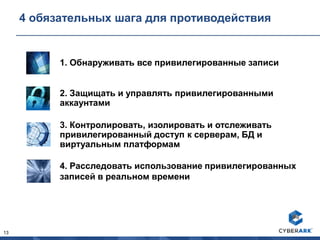 13
4 обязательных шага для противодействия
2. Защищать и управлять привилегированными
аккаунтами
3. Контролировать, изолировать и отслеживать
привилегированный доступ к серверам, БД и
виртуальным платформам
4. Расследовать использование привилегированных
записей в реальном времени
1. Обнаруживать все привилегированные записи
 