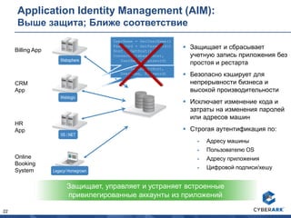 22
Application Identity Management (AIM):
Выше защита; Ближе соответствие
 Защищает и сбрасывает
учетную запись приложения без
простоя и рестарта
 Безопасно кэширует для
непрерывности бизнеса и
высокой производительности
 Исключает изменение кода и
затраты на изменения паролей
или адресов машин
 Строгая аутентификация по:
 Адресу машины
 Пользователю OS
 Адресу приложения
 Цифровой подписи/хешу
Защищает, управляет и устраняет встроенные
привилегированные аккаунты из приложений
Billing App
CRM
App
HR
App
Online
Booking
System
UserName = “app”
Password = “y7qeF$1”
Host = “10.10.3.56”
ConnectDatabase(Host,
UserName, Password)
UserName = GetUserName()
Password = GetPassword()
Host = GetHost()
ConnectDatabase(Host,
UserName, Password)Websphere
Weblogic
IIS /.NET
Legacy/ Homegrown
 