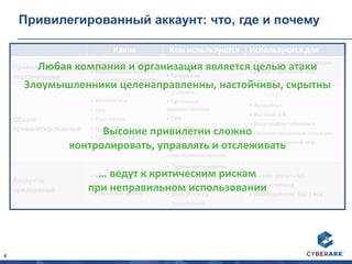4
Привилегированный аккаунт: что, где и почему
Какие Кем используются Используются для
Привилегированные
персональные
• Облачные провайдеры
• Персональные записи с
широкими привилегиями
• IT службы
• Сотрудники
• Привилегированные операции
• Доступ к критичной инф.
• Веб-сайты
Общие
привилегированные
• Administrator
• root
• Cisco Enable
• Oracle SYS
• Local Administrators
• ERP admin
• IT службы
• Системные
администраторы
• DBA
• Help desk
• Разработчики
• Менеджер соц.медиа
• Наследуемые прилож.
• Аварийные
• Высокий SLA
• Катастрофоустойчивость
• Привилегированные операции
• Доступ к критичной инф.
Аккаунты
приложений
• Hard coded/ встроенные
ID
• Служебные записи
• Приложения/скрипты
• Windows Services
• Scheduled Tasks
• Batch jobs и т.д.
• Разработчики
• Онлайн доступ к БД
• Batch processing
• Взаимодействие App-2-App
Любая компания и организация является целью атаки
Злоумышленники целенаправленны, настойчивы, скрытны
Высокие привилегии сложно
контролировать, управлять и отслеживать
… ведут к критическим рискам
при неправильном использовании
 