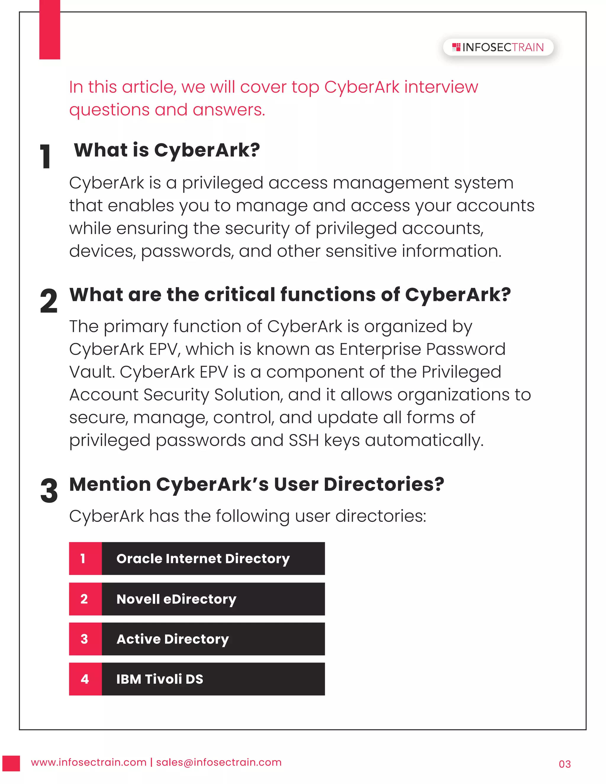 www.infosectrain.com | sales@infosectrain.com 03
1 What is CyberArk?
CyberArk is a privileged access management system
that enables you to manage and access your accounts
while ensuring the security of privileged accounts,
devices, passwords, and other sensitive information.
2 What are the critical functions of CyberArk?
The primary function of CyberArk is organized by
CyberArk EPV, which is known as Enterprise Password
Vault. CyberArk EPV is a component of the Privileged
Account Security Solution, and it allows organizations to
secure, manage, control, and update all forms of
privileged passwords and SSH keys automatically.
3 Mention CyberArk’s User Directories?
CyberArk has the following user directories:
In this article, we will cover top CyberArk interview
questions and answers.
1 Oracle Internet Directory
2 Novell eDirectory
3 Active Directory
4 IBM Tivoli DS
 