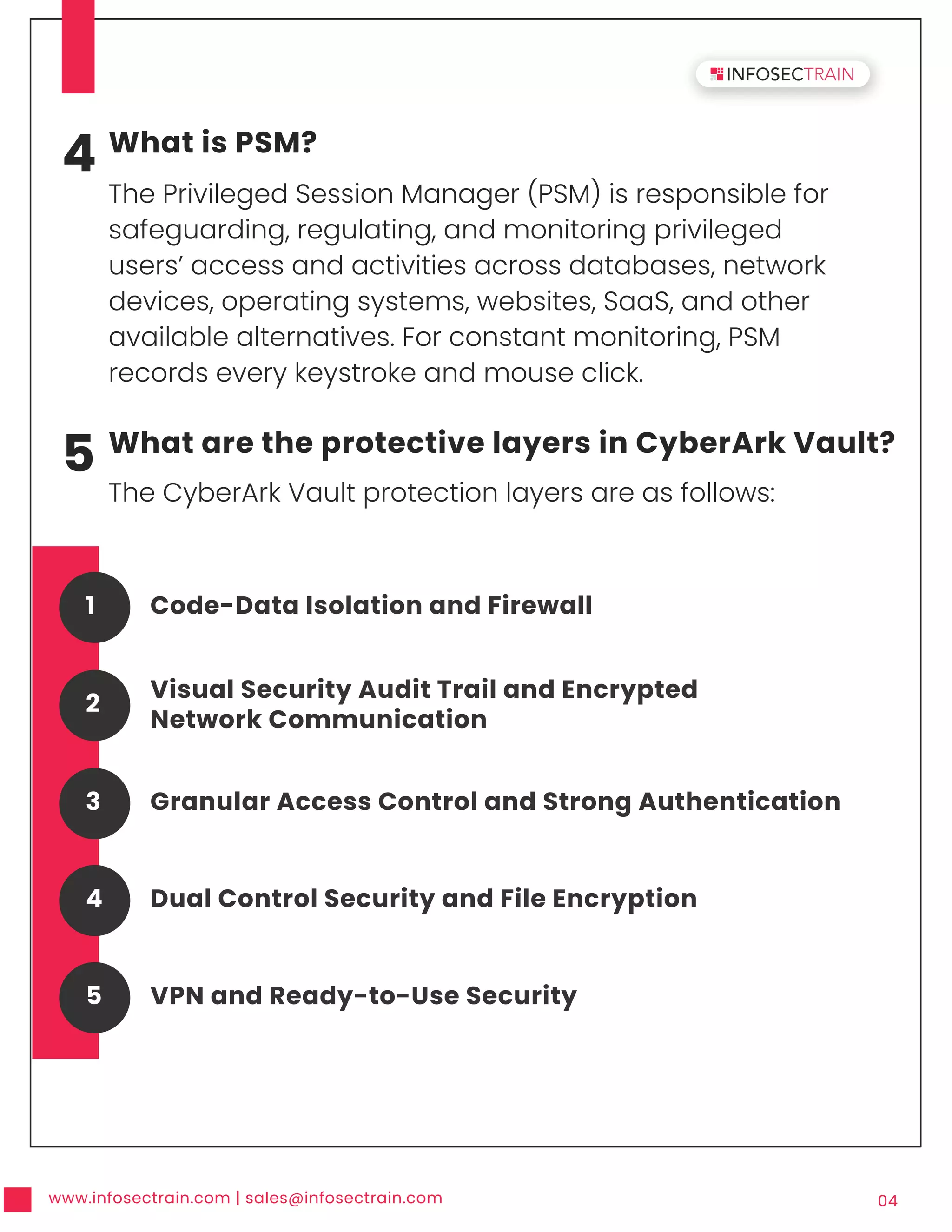 www.infosectrain.com | sales@infosectrain.com 04
4 What is PSM?
The Privileged Session Manager (PSM) is responsible for
safeguarding, regulating, and monitoring privileged
users’ access and activities across databases, network
devices, operating systems, websites, SaaS, and other
available alternatives. For constant monitoring, PSM
records every keystroke and mouse click.
5 What are the protective layers in CyberArk Vault?
The CyberArk Vault protection layers are as follows:
Code-Data Isolation and Firewall
1
Visual Security Audit Trail and Encrypted
Network Communication
2
Granular Access Control and Strong Authentication
3
Dual Control Security and File Encryption
4
VPN and Ready-to-Use Security
5
 