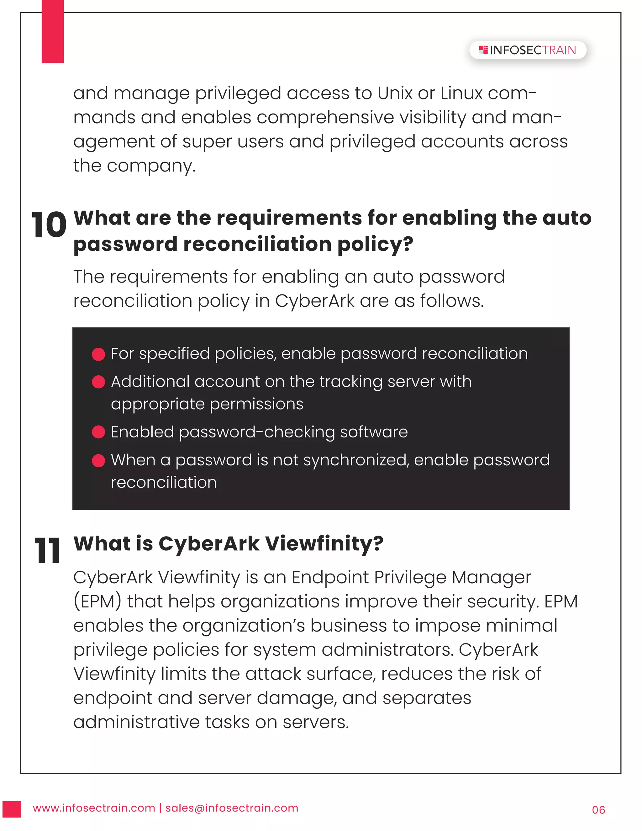 www.infosectrain.com | sales@infosectrain.com 06
10 What are the requirements for enabling the auto
password reconciliation policy?
The requirements for enabling an auto password
reconciliation policy in CyberArk are as follows.
11 What is CyberArk Viewfinity?
CyberArk Viewfinity is an Endpoint Privilege Manager
(EPM) that helps organizations improve their security. EPM
enables the organization’s business to impose minimal
privilege policies for system administrators. CyberArk
Viewfinity limits the attack surface, reduces the risk of
endpoint and server damage, and separates
administrative tasks on servers.
and manage privileged access to Unix or Linux com-
mands and enables comprehensive visibility and man-
agement of super users and privileged accounts across
the company.
For specified policies, enable password reconciliation
Additional account on the tracking server with
appropriate permissions
Enabled password-checking software
When a password is not synchronized, enable password
reconciliation
 