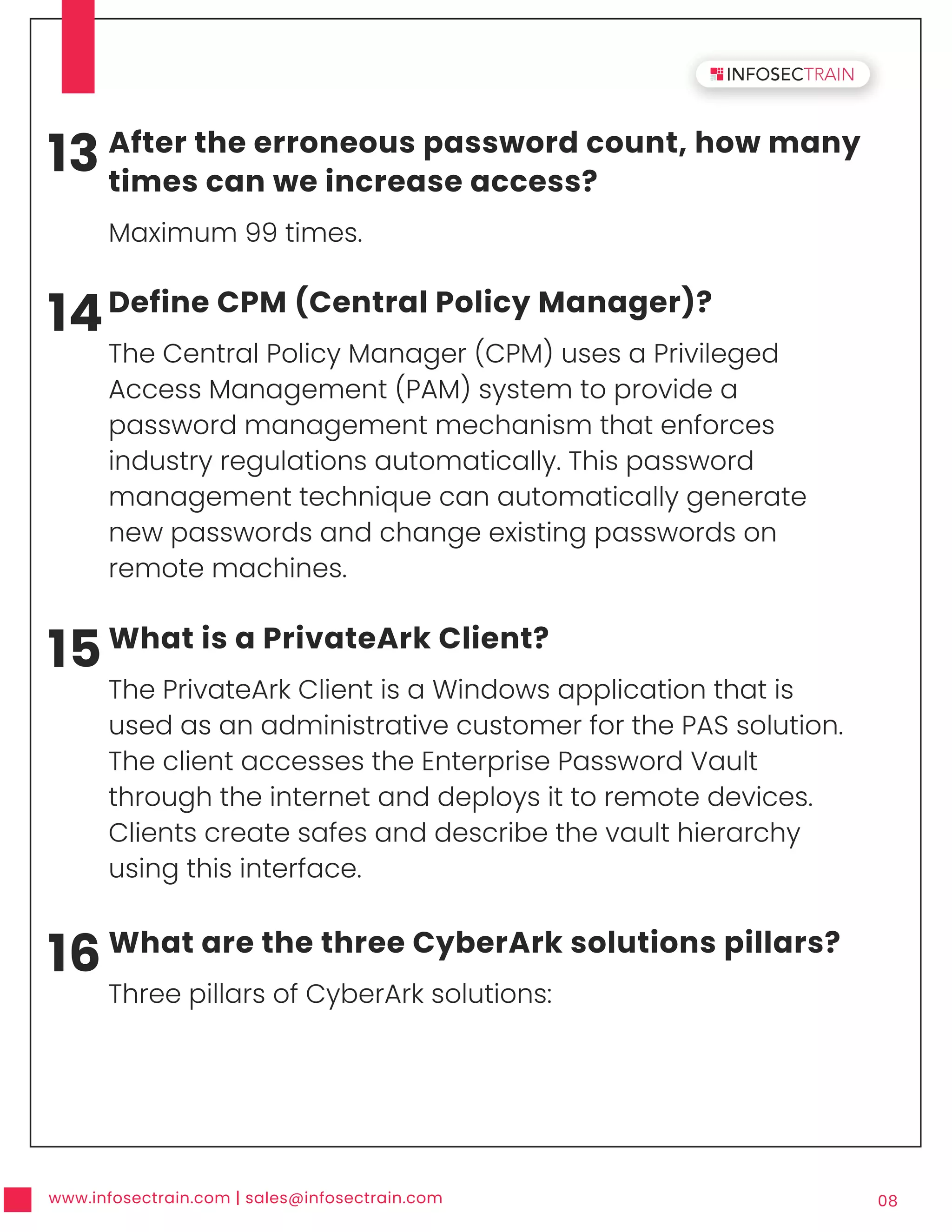 www.infosectrain.com | sales@infosectrain.com 08
13 After the erroneous password count, how many
times can we increase access?
Maximum 99 times.
14Define CPM (Central Policy Manager)?
The Central Policy Manager (CPM) uses a Privileged
Access Management (PAM) system to provide a
password management mechanism that enforces
industry regulations automatically. This password
management technique can automatically generate
new passwords and change existing passwords on
remote machines.
15What is a PrivateArk Client?
The PrivateArk Client is a Windows application that is
used as an administrative customer for the PAS solution.
The client accesses the Enterprise Password Vault
through the internet and deploys it to remote devices.
Clients create safes and describe the vault hierarchy
using this interface.
16What are the three CyberArk solutions pillars?
Three pillars of CyberArk solutions:
 