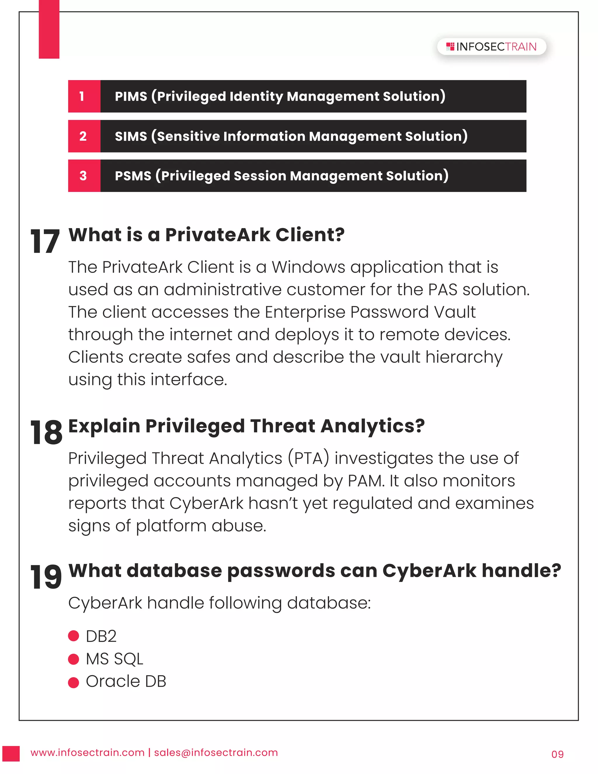 www.infosectrain.com | sales@infosectrain.com 09
17 What is a PrivateArk Client?
The PrivateArk Client is a Windows application that is
used as an administrative customer for the PAS solution.
The client accesses the Enterprise Password Vault
through the internet and deploys it to remote devices.
Clients create safes and describe the vault hierarchy
using this interface.
18Explain Privileged Threat Analytics?
Privileged Threat Analytics (PTA) investigates the use of
privileged accounts managed by PAM. It also monitors
reports that CyberArk hasn’t yet regulated and examines
signs of platform abuse.
19 What database passwords can CyberArk handle?
CyberArk handle following database:
DB2
MS SQL
Oracle DB
1 PIMS (Privileged Identity Management Solution)
2 SIMS (Sensitive Information Management Solution)
3 PSMS (Privileged Session Management Solution)
 