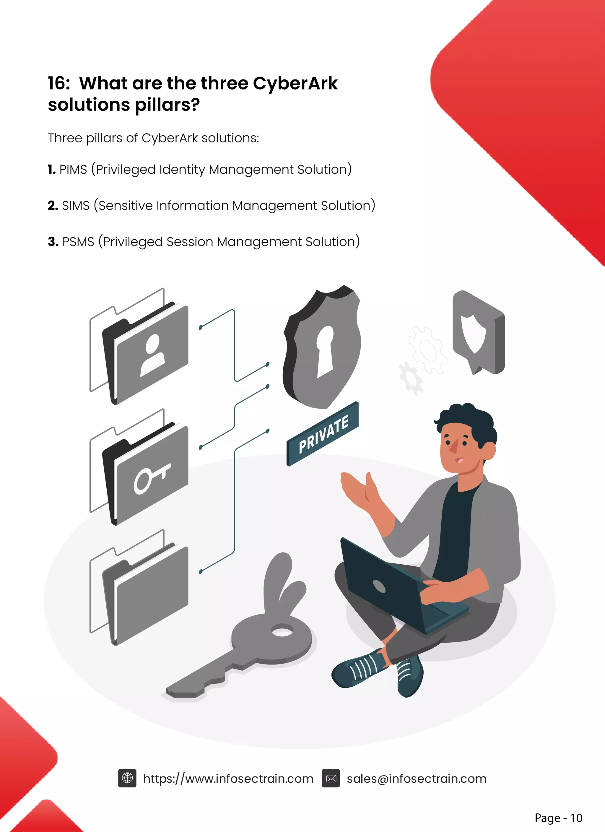 16: What are the three CyberArk
solutions pillars?
Three pillars of CyberArk solutions:
1. PIMS (Privileged Identity Management Solution)
2. SIMS (Sensitive Information Management Solution)
3. PSMS (Privileged Session Management Solution)
https://www.infosectrain.com sales@infosectrain.com
Page - 10
PRIVATE
 
