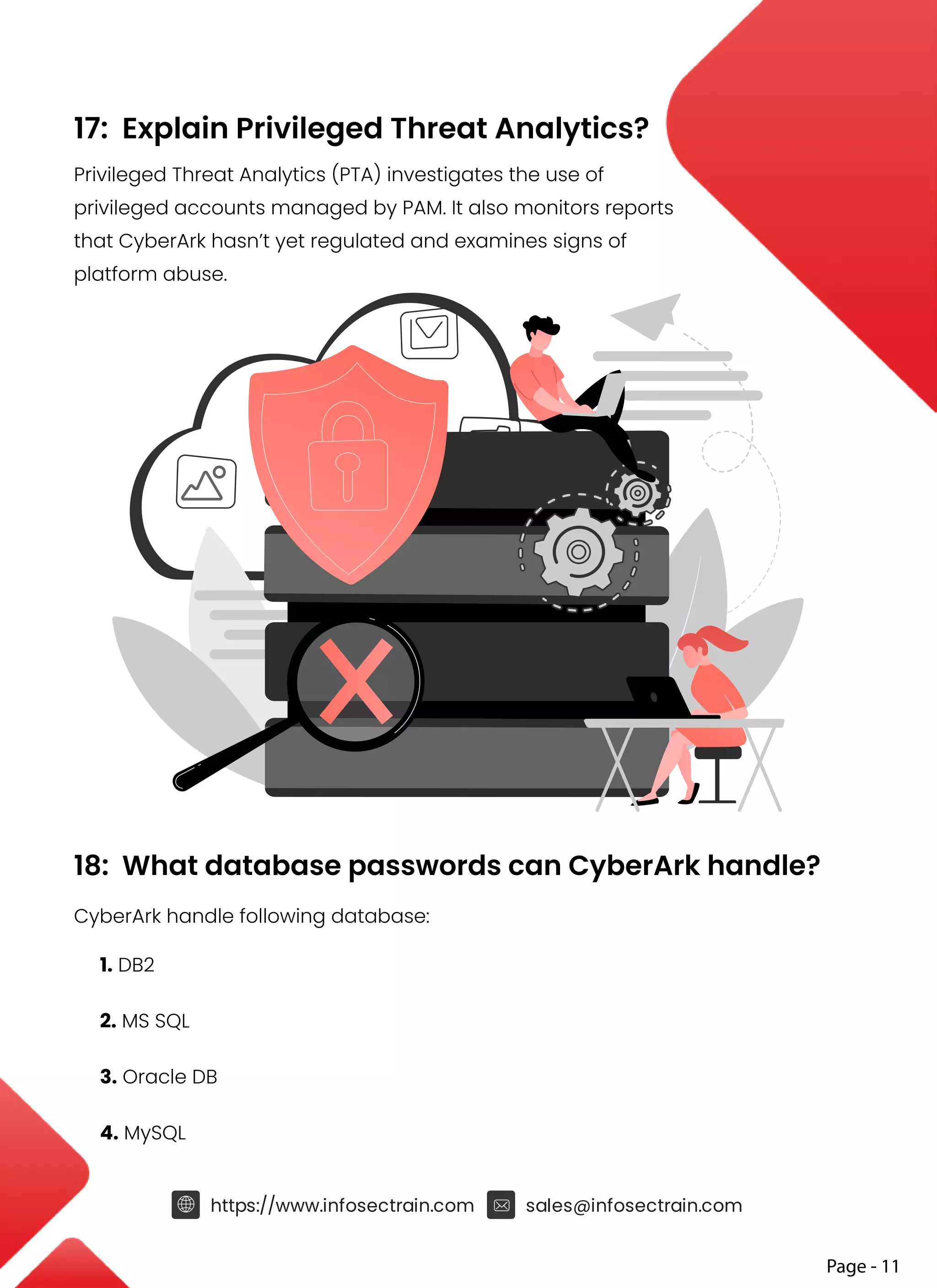 17: Explain Privileged Threat Analytics?
Privileged Threat Analytics (PTA) investigates the use of
privileged accounts managed by PAM. It also monitors reports
that CyberArk hasn’t yet regulated and examines signs of
platform abuse.
18: What database passwords can CyberArk handle?
CyberArk handle following database:
1. DB2
2. MS SQL
3. Oracle DB
4. MySQL
https://www.infosectrain.com sales@infosectrain.com
Page - 11
 