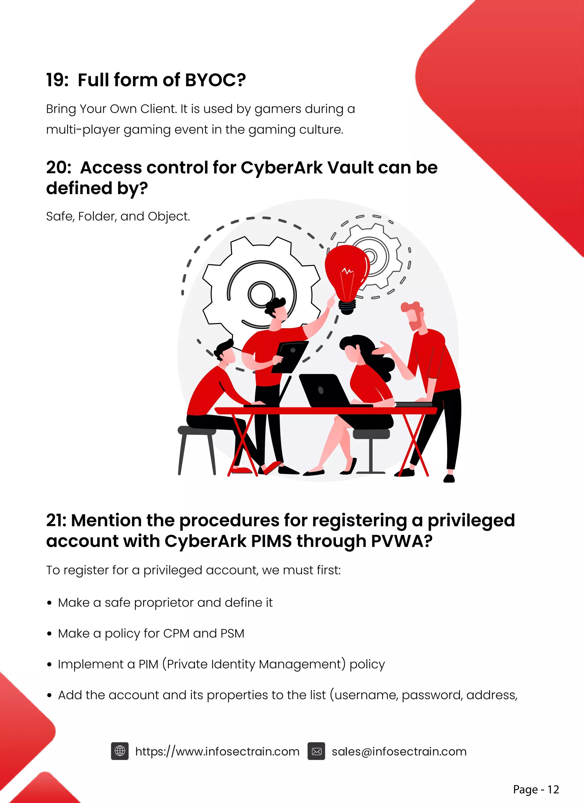 19: Full form of BYOC?
Bring Your Own Client. It is used by gamers during a
multi-player gaming event in the gaming culture.
20: Access control for CyberArk Vault can be
defined by?
Safe, Folder, and Object.
21: Mention the procedures for registering a privileged
account with CyberArk PIMS through PVWA?
To register for a privileged account, we must first:
• Make a safe proprietor and define it
• Make a policy for CPM and PSM
• Implement a PIM (Private Identity Management) policy
• Add the account and its properties to the list (username, password, address,
https://www.infosectrain.com sales@infosectrain.com
Page - 12
 