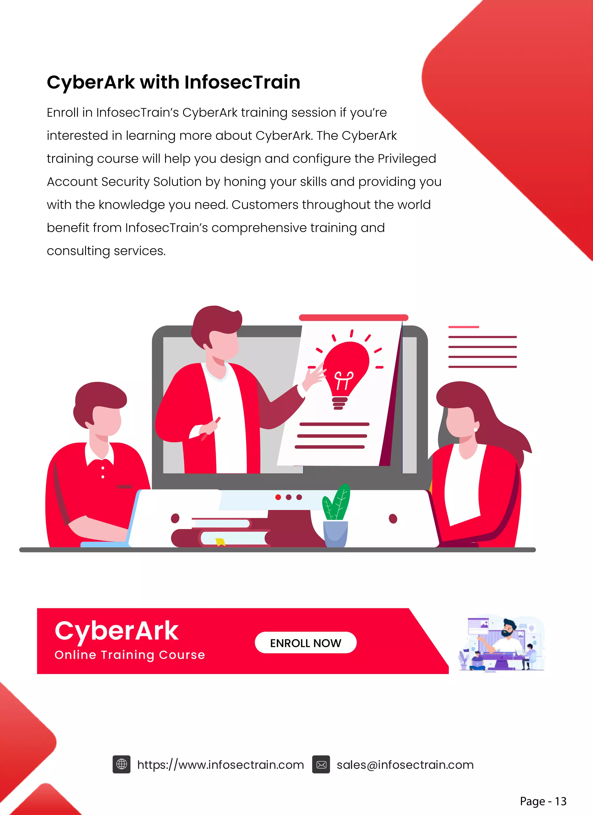 Page - 13
https://www.infosectrain.com sales@infosectrain.com
CyberArk with InfosecTrain
Enroll in InfosecTrain’s CyberArk training session if you’re
interested in learning more about CyberArk. The CyberArk
training course will help you design and configure the Privileged
Account Security Solution by honing your skills and providing you
with the knowledge you need. Customers throughout the world
benefit from InfosecTrain’s comprehensive training and
consulting services.
CyberArk
Online Training Course
ENROLL NOW
 