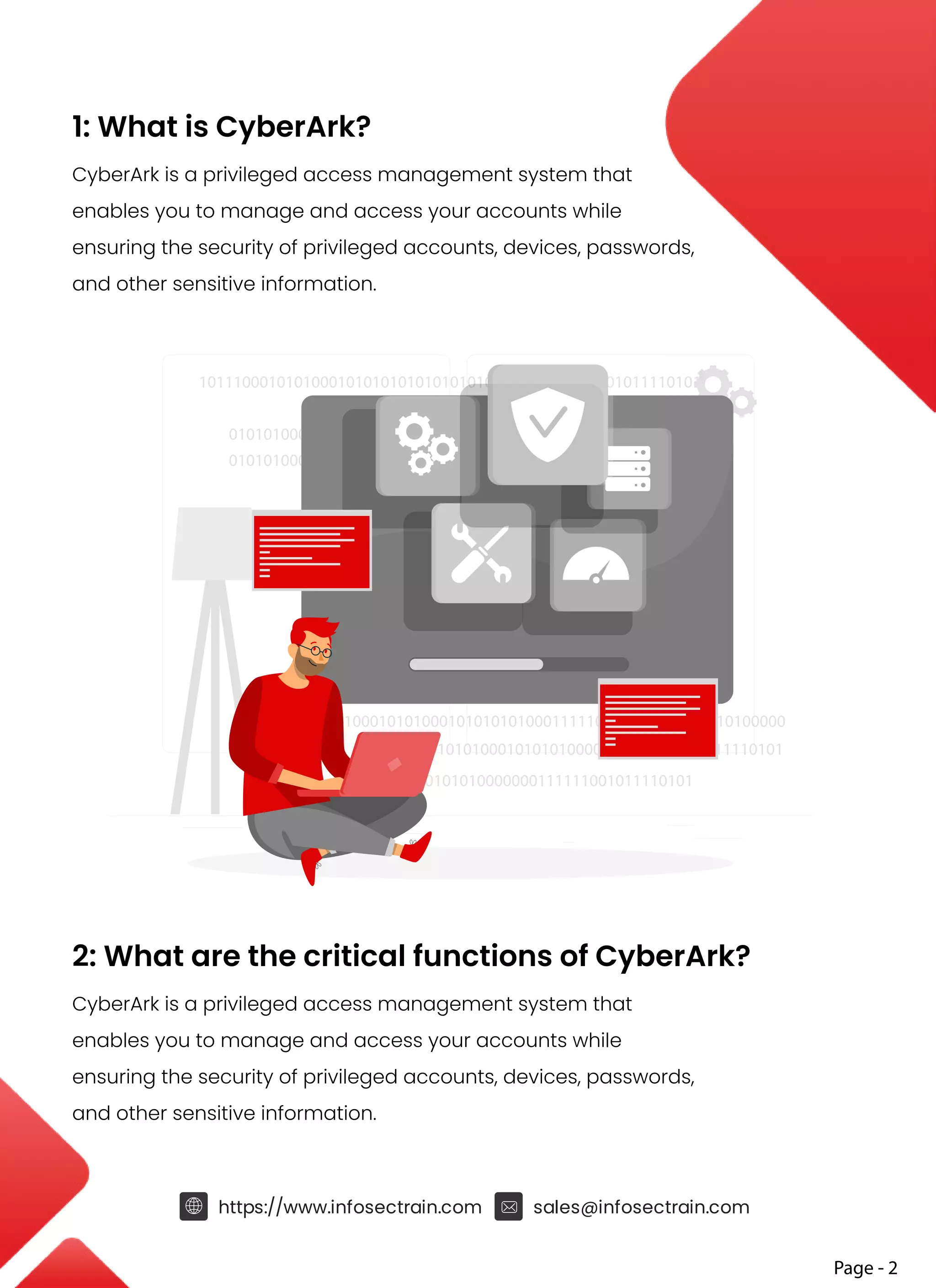1: What is CyberArk?
CyberArk is a privileged access management system that
enables you to manage and access your accounts while
ensuring the security of privileged accounts, devices, passwords,
and other sensitive information.
2: What are the critical functions of CyberArk?
CyberArk is a privileged access management system that
enables you to manage and access your accounts while
ensuring the security of privileged accounts, devices, passwords,
and other sensitive information.
https://www.infosectrain.com sales@infosectrain.com
Page - 2
1011100010101000101010101010101010000000111111001011110101
1011100010101000101010101000111110101010000111010100000
01010100010101010000000111111001011110101
01010100010101010000000111111001011110101
01010100010101010000000111111001011110101
010101000101010101010101010000000111111001011110101
 