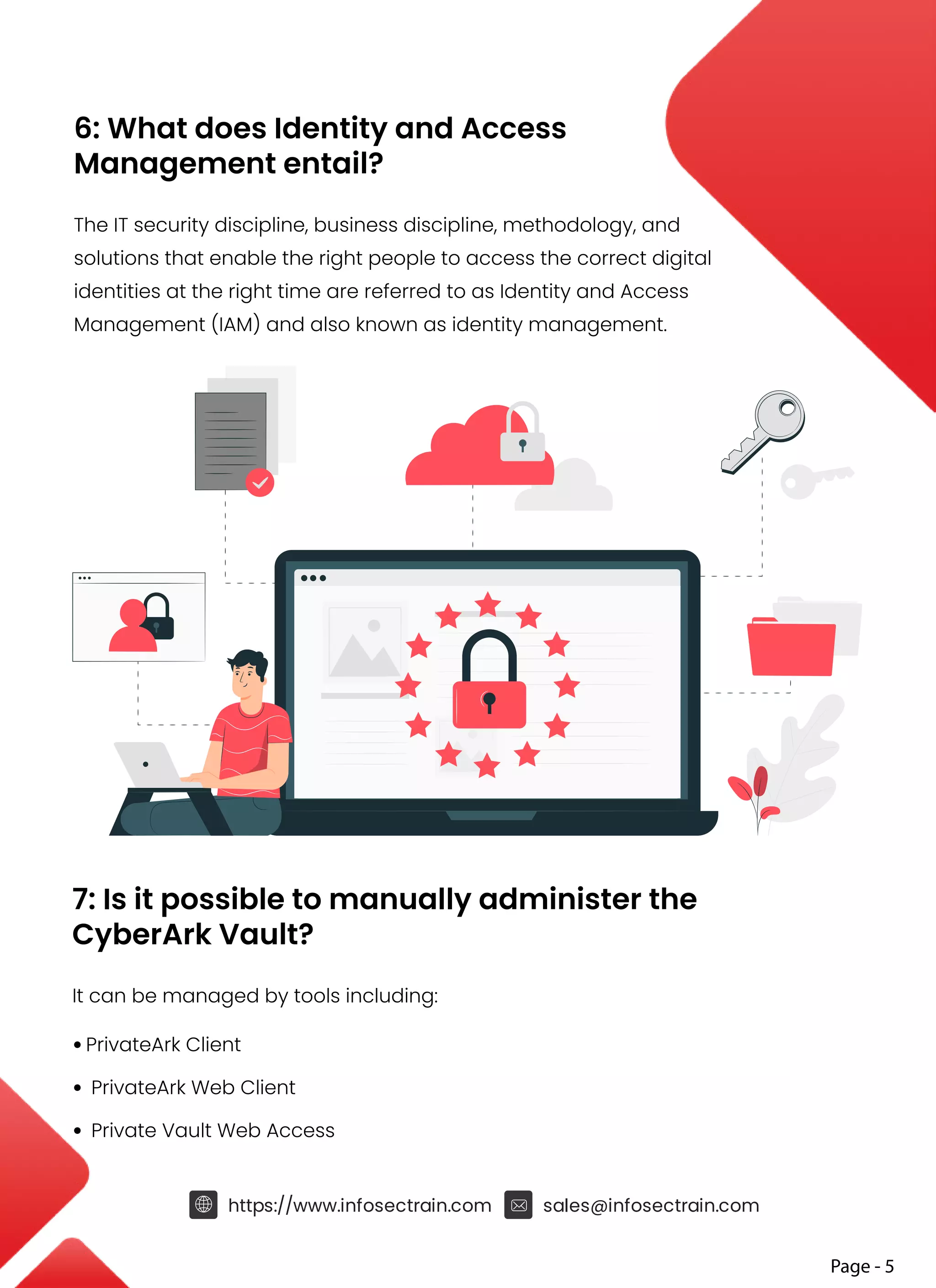 6: What does Identity and Access
Management entail?
The IT security discipline, business discipline, methodology, and
solutions that enable the right people to access the correct digital
identities at the right time are referred to as Identity and Access
Management (IAM) and also known as identity management.
7: Is it possible to manually administer the
CyberArk Vault?
It can be managed by tools including:
• PrivateArk Client
• PrivateArk Web Client
• Private Vault Web Access
Page - 5
https://www.infosectrain.com sales@infosectrain.com
 