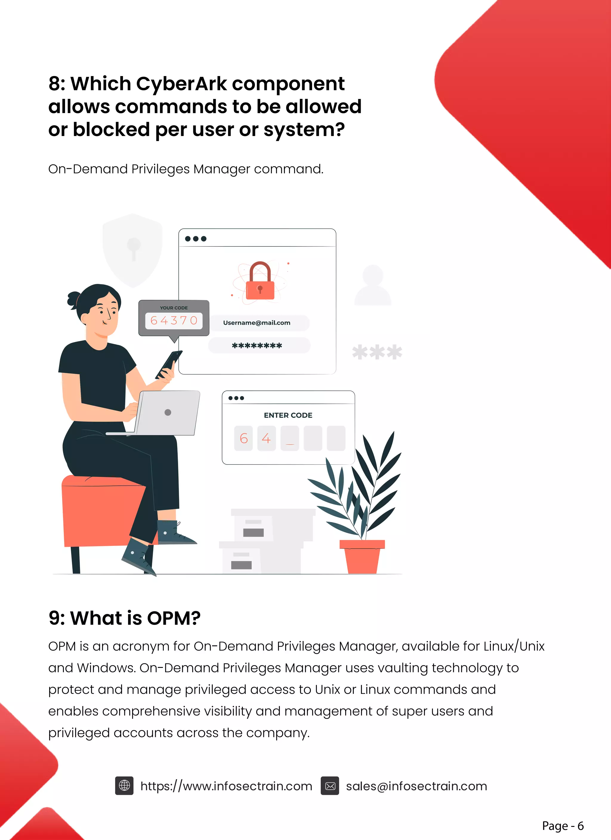 8: Which CyberArk component
allows commands to be allowed
or blocked per user or system?
On-Demand Privileges Manager command.
9: What is OPM?
OPM is an acronym for On-Demand Privileges Manager, available for Linux/Unix
and Windows. On-Demand Privileges Manager uses vaulting technology to
protect and manage privileged access to Unix or Linux commands and
enables comprehensive visibility and management of super users and
privileged accounts across the company.
Page - 6
https://www.infosectrain.com sales@infosectrain.com
 
